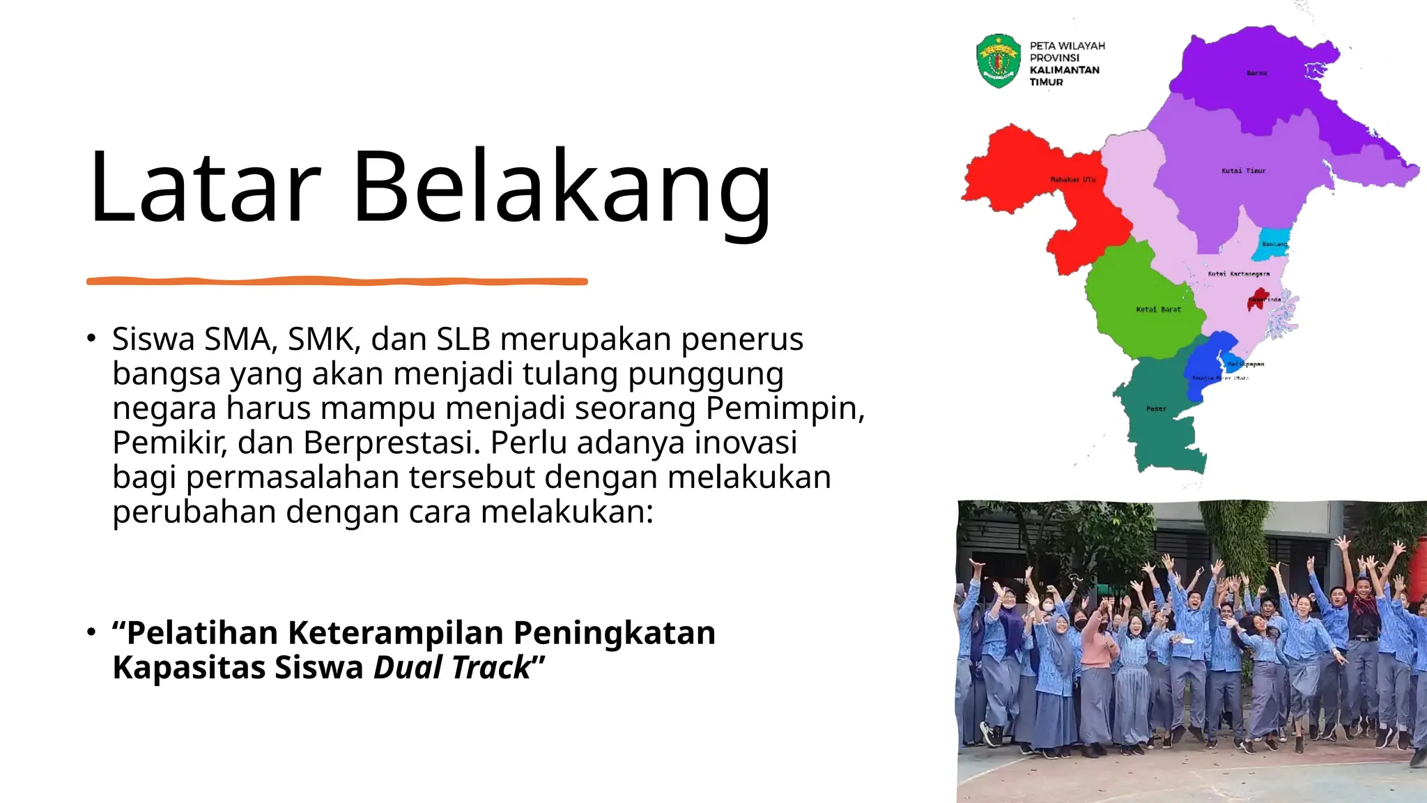 Latar Belakang
• Siswa SMA, SMK, dan SLB merupakan penerus
bangsa yang akan menjadi tulang punggung
negara harus mampu menjadi seorang Pemimpin,
Pemikir, dan Berprestasi. Perlu adanya inovasi
bagi permasalahan tersebut dengan melakukan
perubahan dengan cara melakukan:
• “Pelatihan Keterampilan Peningkatan
Kapasitas Siswa Dual Track”
 