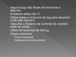  Alguns bugs são fáceis de encontrar e
depurar;
 A maioria deles não ;
 Utilize testes e arquivos de log para descobrir
onde eles habitam;
 Vasculhe o Sistema de Controle de versões
atrás de pistas;
 Utilize ferramentas de Debug;
 Casos extremos:
 Faça uma pausa
 Explique para outra pessoa
 