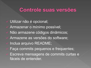  Utilizar não é opcional;
 Armazenar o mínimo possível;
 Não armazene códigos dinâmicos;
 Armazene as versões do software;
 Inclua arquivo README;
 Faça commits pequenos e frequentes;
 Escreva mensagens de commits curtas e
fáceis de entender.
 