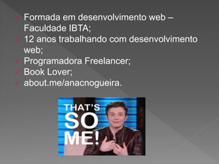  Formada em desenvolvimento web –
Faculdade IBTA;
 12 anos trabalhando com desenvolvimento
web;
 Programadora Freelancer;
 Book Lover;
 about.me/anacnogueira.
 