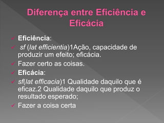  Eficiência:
 sf (lat efficientia)1Ação, capacidade de
produzir um efeito; eficácia.
 Fazer certo as coisas.
 Eficácia:
 sf(lat efficacia)1 Qualidade daquilo que é
eficaz.2 Qualidade daquilo que produz o
resultado esperado;
 Fazer a coisa certa
 