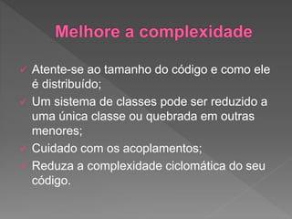  Atente-se ao tamanho do código e como ele
é distribuído;
 Um sistema de classes pode ser reduzido a
uma única classe ou quebrada em outras
menores;
 Cuidado com os acoplamentos;
 Reduza a complexidade ciclomática do seu
código.
 
