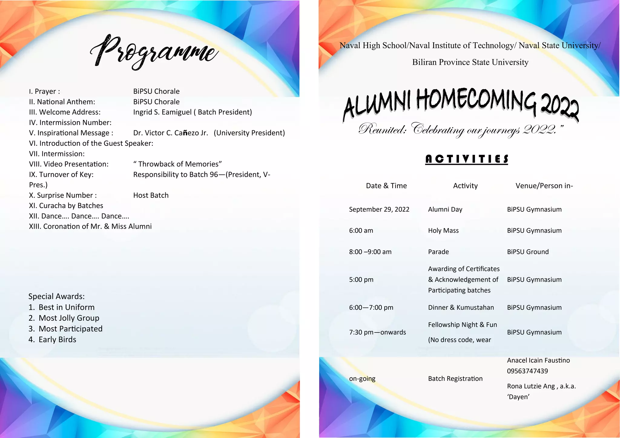 Emcee: Florabelle Corpin
I. Prayer : BiPSU Chorale
II. National Anthem: BiPSU Chorale
III. Welcome Address: Ingrid S. Eamiguel ( Batch President)
IV. Intermission Number:
V. Inspirational Message : Dr. Victor C. CaƱezo Jr. (University President)
VI. Introduction of the Guest Speaker:
VII. Intermission:
VIII. Video Presentation: ā Throwback of Memoriesā
IX. Turnover of Key: Responsibility to Batch 96ā(President, V-
Pres.)
X. Surprise Number : Host Batch
XI. Curacha by Batches
XII. Danceā¦. Danceā¦. Danceā¦.
XIII. Coronation of Mr. & Miss Alumni
Special Awards:
1. Best in Uniform
2. Most Jolly Group
3. Most Participated
4. Early Birds
Naval High School/Naval Institute of Technology/ Naval State University/
Biliran Province State University
Reunited: Celebrating our journeys 2022.ā
A C T I V I T I E S
Date & Time Activity Venue/Person in-
September 29, 2022 Alumni Day BiPSU Gymnasium
6:00 am Holy Mass BiPSU Gymnasium
8:00 ā9:00 am Parade BiPSU Ground
5:00 pm
Awarding of Certificates
& Acknowledgement of
Participating batches
BiPSU Gymnasium
6:00ā7:00 pm Dinner & Kumustahan BiPSU Gymnasium
7:30 pmāonwards
Fellowship Night & Fun
(No dress code, wear
BiPSU Gymnasium
on-going Batch Registration
Anacel Icain Faustino
09563747439
Rona Lutzie Ang , a.k.a.
āDayenā