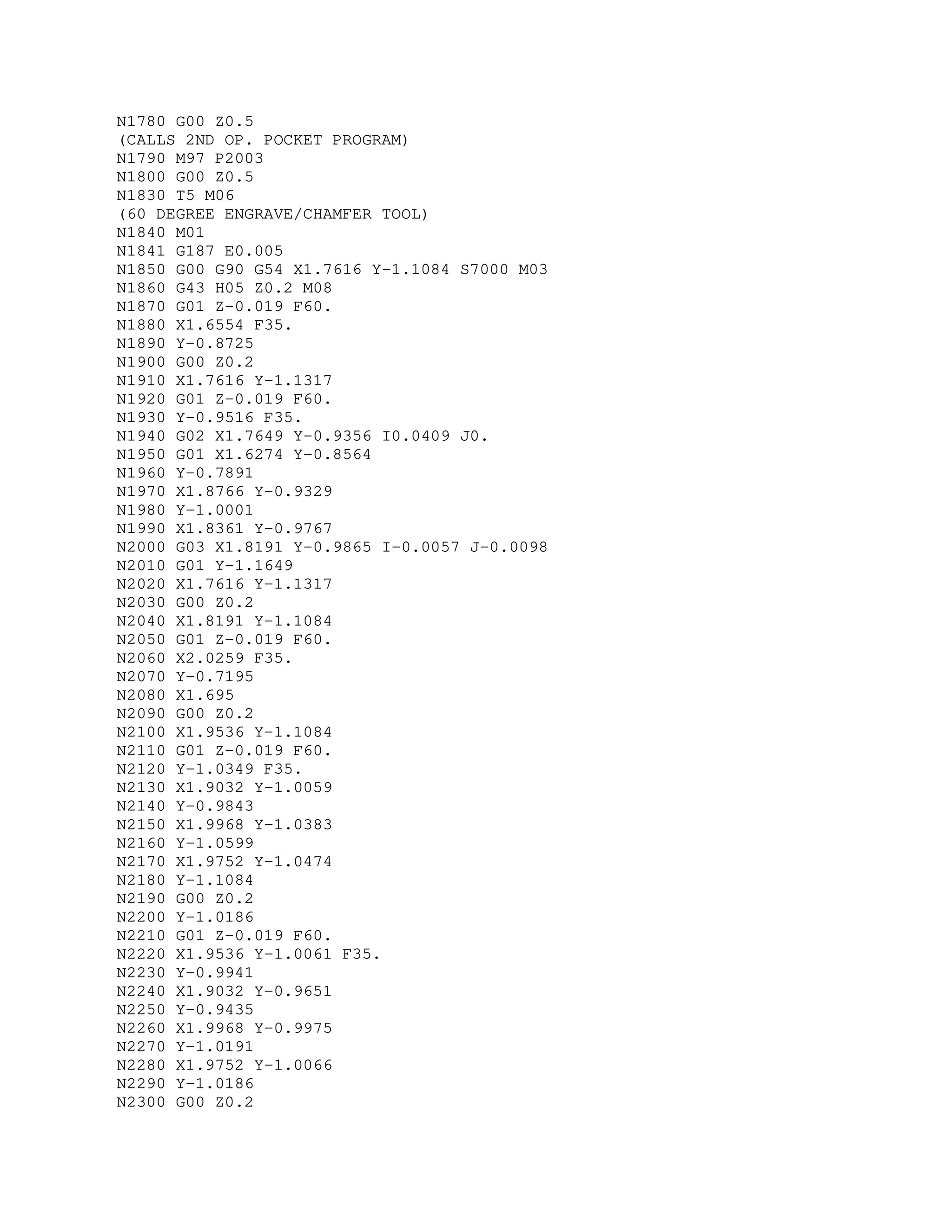 N1780 G00 Z0.5
(CALLS 2ND OP. POCKET PROGRAM)
N1790 M97 P2003
N1800 G00 Z0.5
N1830 T5 M06
(60 DEGREE ENGRAVE/CHAMFER TOOL)
N1840 M01
N1841 G187 E0.005
N1850 G00 G90 G54 X1.7616 Y-1.1084 S7000 M03
N1860 G43 H05 Z0.2 M08
N1870 G01 Z-0.019 F60.
N1880 X1.6554 F35.
N1890 Y-0.8725
N1900 G00 Z0.2
N1910 X1.7616 Y-1.1317
N1920 G01 Z-0.019 F60.
N1930 Y-0.9516 F35.
N1940 G02 X1.7649 Y-0.9356 I0.0409 J0.
N1950 G01 X1.6274 Y-0.8564
N1960 Y-0.7891
N1970 X1.8766 Y-0.9329
N1980 Y-1.0001
N1990 X1.8361 Y-0.9767
N2000 G03 X1.8191 Y-0.9865 I-0.0057 J-0.0098
N2010 G01 Y-1.1649
N2020 X1.7616 Y-1.1317
N2030 G00 Z0.2
N2040 X1.8191 Y-1.1084
N2050 G01 Z-0.019 F60.
N2060 X2.0259 F35.
N2070 Y-0.7195
N2080 X1.695
N2090 G00 Z0.2
N2100 X1.9536 Y-1.1084
N2110 G01 Z-0.019 F60.
N2120 Y-1.0349 F35.
N2130 X1.9032 Y-1.0059
N2140 Y-0.9843
N2150 X1.9968 Y-1.0383
N2160 Y-1.0599
N2170 X1.9752 Y-1.0474
N2180 Y-1.1084
N2190 G00 Z0.2
N2200 Y-1.0186
N2210 G01 Z-0.019 F60.
N2220 X1.9536 Y-1.0061 F35.
N2230 Y-0.9941
N2240 X1.9032 Y-0.9651
N2250 Y-0.9435
N2260 X1.9968 Y-0.9975
N2270 Y-1.0191
N2280 X1.9752 Y-1.0066
N2290 Y-1.0186
N2300 G00 Z0.2
 