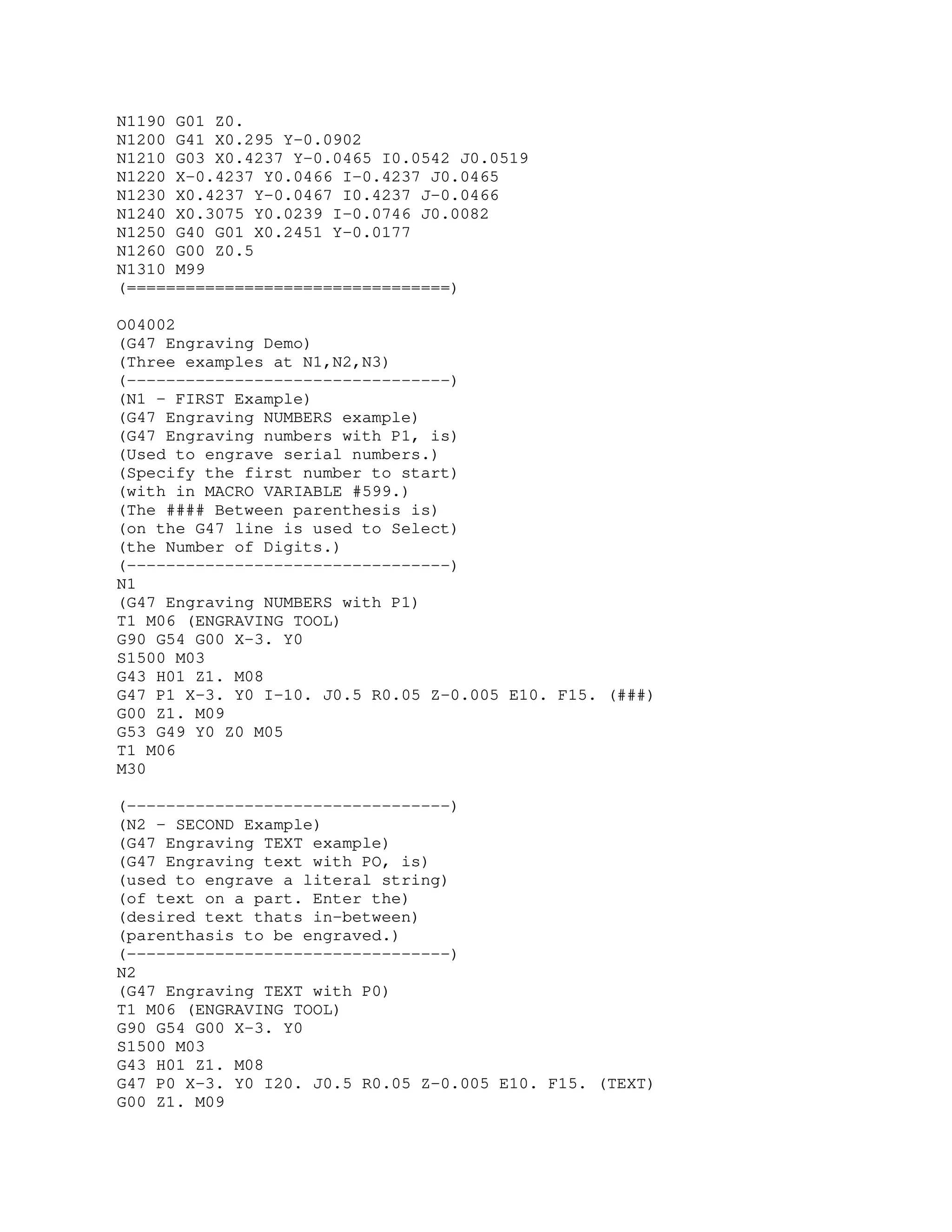 N1190 G01 Z0.
N1200 G41 X0.295 Y-0.0902
N1210 G03 X0.4237 Y-0.0465 I0.0542 J0.0519
N1220 X-0.4237 Y0.0466 I-0.4237 J0.0465
N1230 X0.4237 Y-0.0467 I0.4237 J-0.0466
N1240 X0.3075 Y0.0239 I-0.0746 J0.0082
N1250 G40 G01 X0.2451 Y-0.0177
N1260 G00 Z0.5
N1310 M99
(=================================)
O04002
(G47 Engraving Demo)
(Three examples at N1,N2,N3)
(---------------------------------)
(N1 - FIRST Example)
(G47 Engraving NUMBERS example)
(G47 Engraving numbers with P1, is)
(Used to engrave serial numbers.)
(Specify the first number to start)
(with in MACRO VARIABLE #599.)
(The #### Between parenthesis is)
(on the G47 line is used to Select)
(the Number of Digits.)
(---------------------------------)
N1
(G47 Engraving NUMBERS with P1)
T1 M06 (ENGRAVING TOOL)
G90 G54 G00 X-3. Y0
S1500 M03
G43 H01 Z1. M08
G47 P1 X-3. Y0 I-10. J0.5 R0.05 Z-0.005 E10. F15. (###)
G00 Z1. M09
G53 G49 Y0 Z0 M05
T1 M06
M30
(---------------------------------)
(N2 - SECOND Example)
(G47 Engraving TEXT example)
(G47 Engraving text with PO, is)
(used to engrave a literal string)
(of text on a part. Enter the)
(desired text thats in-between)
(parenthasis to be engraved.)
(---------------------------------)
N2
(G47 Engraving TEXT with P0)
T1 M06 (ENGRAVING TOOL)
G90 G54 G00 X-3. Y0
S1500 M03
G43 H01 Z1. M08
G47 P0 X-3. Y0 I20. J0.5 R0.05 Z-0.005 E10. F15. (TEXT)
G00 Z1. M09
 