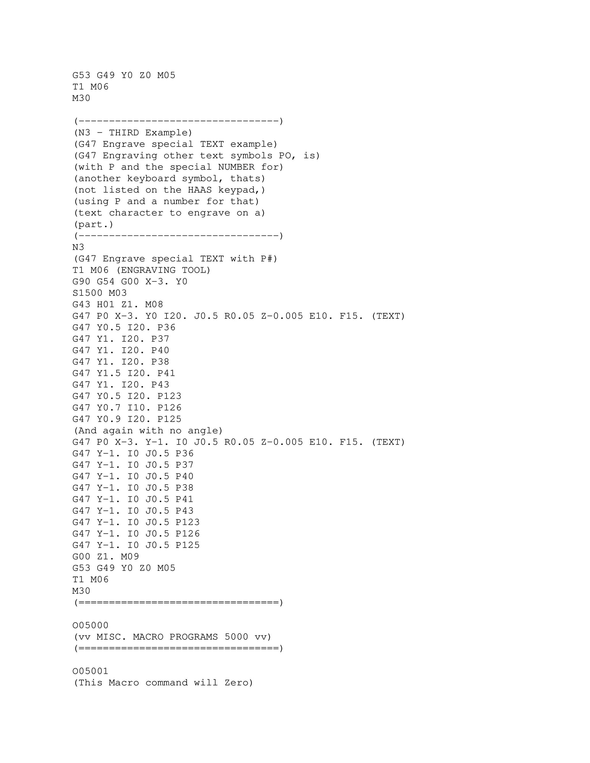 G53 G49 Y0 Z0 M05
T1 M06
M30
(---------------------------------)
(N3 - THIRD Example)
(G47 Engrave special TEXT example)
(G47 Engraving other text symbols PO, is)
(with P and the special NUMBER for)
(another keyboard symbol, thats)
(not listed on the HAAS keypad,)
(using P and a number for that)
(text character to engrave on a)
(part.)
(---------------------------------)
N3
(G47 Engrave special TEXT with P#)
T1 M06 (ENGRAVING TOOL)
G90 G54 G00 X-3. Y0
S1500 M03
G43 H01 Z1. M08
G47 P0 X-3. Y0 I20. J0.5 R0.05 Z-0.005 E10. F15. (TEXT)
G47 Y0.5 I20. P36
G47 Y1. I20. P37
G47 Y1. I20. P40
G47 Y1. I20. P38
G47 Y1.5 I20. P41
G47 Y1. I20. P43
G47 Y0.5 I20. P123
G47 Y0.7 I10. P126
G47 Y0.9 I20. P125
(And again with no angle)
G47 P0 X-3. Y-1. I0 J0.5 R0.05 Z-0.005 E10. F15. (TEXT)
G47 Y-1. I0 J0.5 P36
G47 Y-1. I0 J0.5 P37
G47 Y-1. I0 J0.5 P40
G47 Y-1. I0 J0.5 P38
G47 Y-1. I0 J0.5 P41
G47 Y-1. I0 J0.5 P43
G47 Y-1. I0 J0.5 P123
G47 Y-1. I0 J0.5 P126
G47 Y-1. I0 J0.5 P125
G00 Z1. M09
G53 G49 Y0 Z0 M05
T1 M06
M30
(=================================)
O05000
(vv MISC. MACRO PROGRAMS 5000 vv)
(=================================)
O05001
(This Macro command will Zero)
 