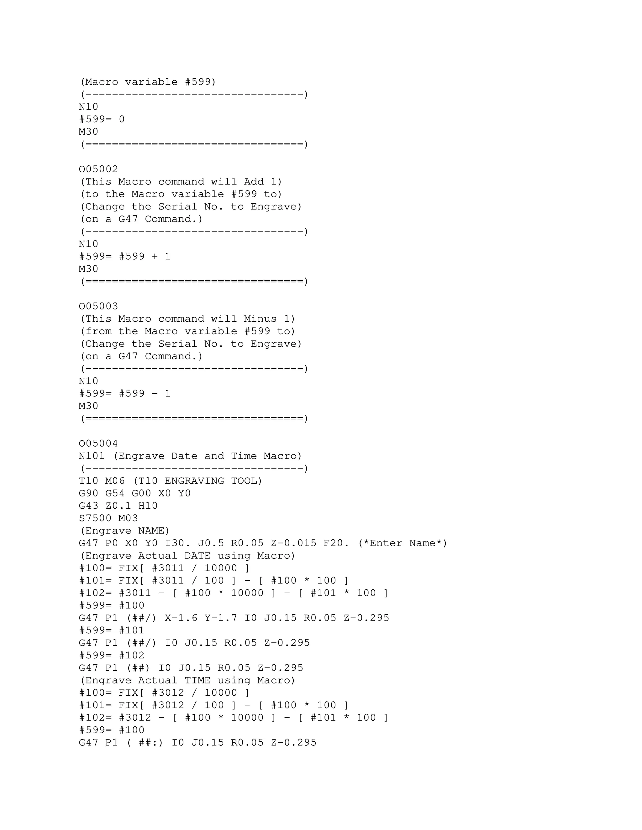 (Macro variable #599)
(---------------------------------)
N10
#599= 0
M30
(=================================)
O05002
(This Macro command will Add 1)
(to the Macro variable #599 to)
(Change the Serial No. to Engrave)
(on a G47 Command.)
(---------------------------------)
N10
#599= #599 + 1
M30
(=================================)
O05003
(This Macro command will Minus 1)
(from the Macro variable #599 to)
(Change the Serial No. to Engrave)
(on a G47 Command.)
(---------------------------------)
N10
#599= #599 - 1
M30
(=================================)
O05004
N101 (Engrave Date and Time Macro)
(---------------------------------)
T10 M06 (T10 ENGRAVING TOOL)
G90 G54 G00 X0 Y0
G43 Z0.1 H10
S7500 M03
(Engrave NAME)
G47 P0 X0 Y0 I30. J0.5 R0.05 Z-0.015 F20. (*Enter Name*)
(Engrave Actual DATE using Macro)
#100= FIX[ #3011 / 10000 ]
#101= FIX[ #3011 / 100 ] - [ #100 * 100 ]
#102= #3011 - [ #100 * 10000 ] - [ #101 * 100 ]
#599= #100
G47 P1 (##/) X-1.6 Y-1.7 I0 J0.15 R0.05 Z-0.295
#599= #101
G47 P1 (##/) I0 J0.15 R0.05 Z-0.295
#599= #102
G47 P1 (##) I0 J0.15 R0.05 Z-0.295
(Engrave Actual TIME using Macro)
#100= FIX[ #3012 / 10000 ]
#101= FIX[ #3012 / 100 ] - [ #100 * 100 ]
#102= #3012 - [ #100 * 10000 ] - [ #101 * 100 ]
#599= #100
G47 P1 ( ##:) I0 J0.15 R0.05 Z-0.295
 