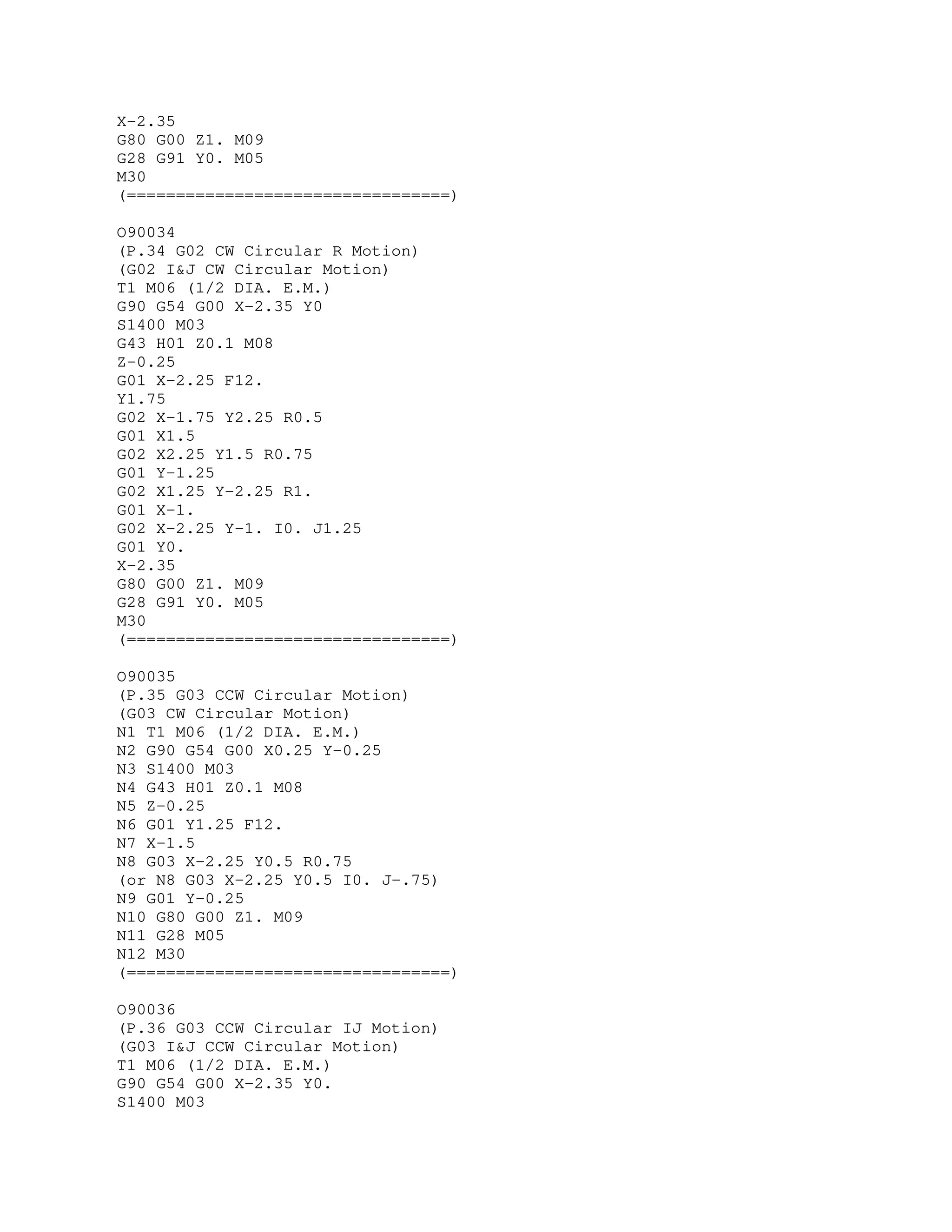 X-2.35
G80 G00 Z1. M09
G28 G91 Y0. M05
M30
(=================================)
O90034
(P.34 G02 CW Circular R Motion)
(G02 I&J CW Circular Motion)
T1 M06 (1/2 DIA. E.M.)
G90 G54 G00 X-2.35 Y0
S1400 M03
G43 H01 Z0.1 M08
Z-0.25
G01 X-2.25 F12.
Y1.75
G02 X-1.75 Y2.25 R0.5
G01 X1.5
G02 X2.25 Y1.5 R0.75
G01 Y-1.25
G02 X1.25 Y-2.25 R1.
G01 X-1.
G02 X-2.25 Y-1. I0. J1.25
G01 Y0.
X-2.35
G80 G00 Z1. M09
G28 G91 Y0. M05
M30
(=================================)
O90035
(P.35 G03 CCW Circular Motion)
(G03 CW Circular Motion)
N1 T1 M06 (1/2 DIA. E.M.)
N2 G90 G54 G00 X0.25 Y-0.25
N3 S1400 M03
N4 G43 H01 Z0.1 M08
N5 Z-0.25
N6 G01 Y1.25 F12.
N7 X-1.5
N8 G03 X-2.25 Y0.5 R0.75
(or N8 G03 X-2.25 Y0.5 I0. J-.75)
N9 G01 Y-0.25
N10 G80 G00 Z1. M09
N11 G28 M05
N12 M30
(=================================)
O90036
(P.36 G03 CCW Circular IJ Motion)
(G03 I&J CCW Circular Motion)
T1 M06 (1/2 DIA. E.M.)
G90 G54 G00 X-2.35 Y0.
S1400 M03
 