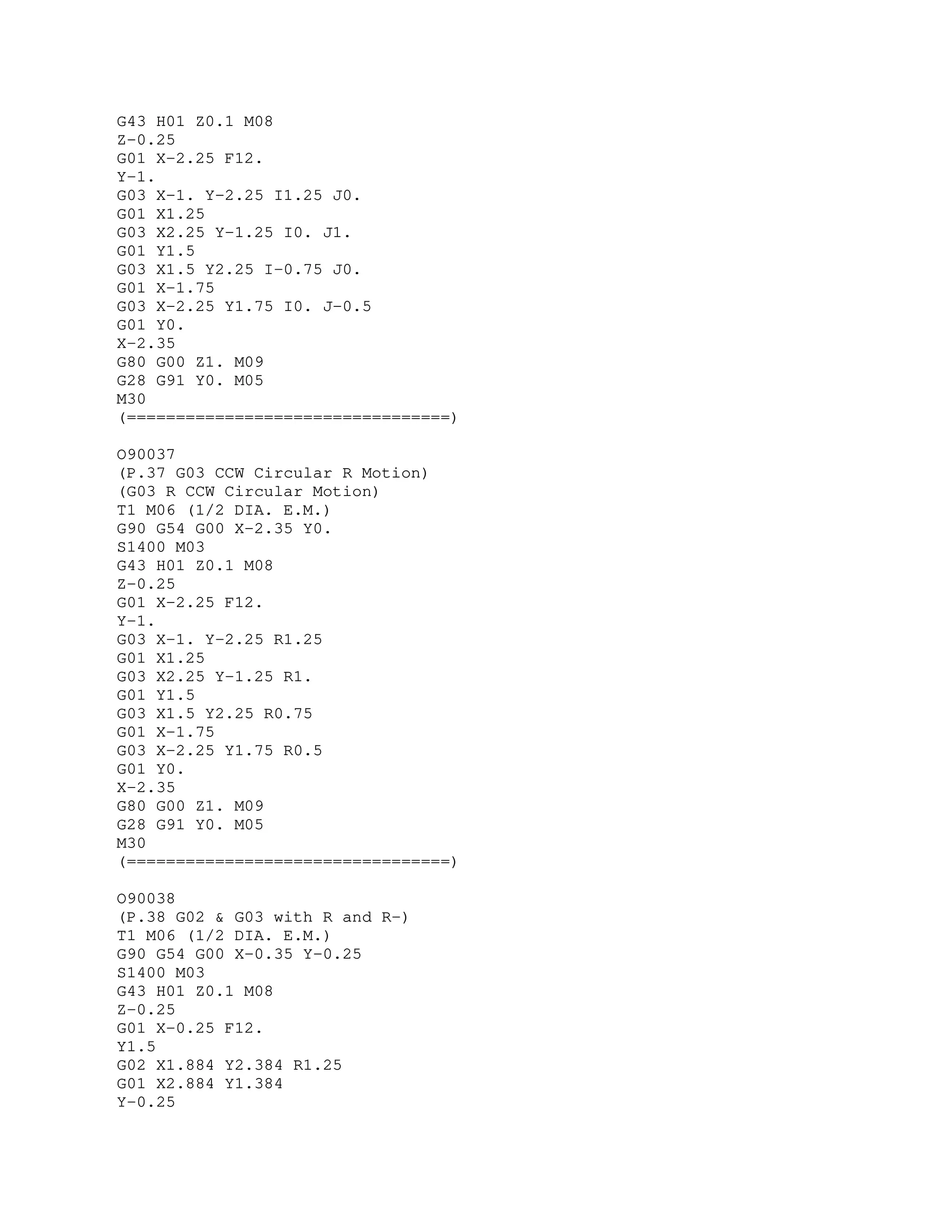 G43 H01 Z0.1 M08
Z-0.25
G01 X-2.25 F12.
Y-1.
G03 X-1. Y-2.25 I1.25 J0.
G01 X1.25
G03 X2.25 Y-1.25 I0. J1.
G01 Y1.5
G03 X1.5 Y2.25 I-0.75 J0.
G01 X-1.75
G03 X-2.25 Y1.75 I0. J-0.5
G01 Y0.
X-2.35
G80 G00 Z1. M09
G28 G91 Y0. M05
M30
(=================================)
O90037
(P.37 G03 CCW Circular R Motion)
(G03 R CCW Circular Motion)
T1 M06 (1/2 DIA. E.M.)
G90 G54 G00 X-2.35 Y0.
S1400 M03
G43 H01 Z0.1 M08
Z-0.25
G01 X-2.25 F12.
Y-1.
G03 X-1. Y-2.25 R1.25
G01 X1.25
G03 X2.25 Y-1.25 R1.
G01 Y1.5
G03 X1.5 Y2.25 R0.75
G01 X-1.75
G03 X-2.25 Y1.75 R0.5
G01 Y0.
X-2.35
G80 G00 Z1. M09
G28 G91 Y0. M05
M30
(=================================)
O90038
(P.38 G02 & G03 with R and R-)
T1 M06 (1/2 DIA. E.M.)
G90 G54 G00 X-0.35 Y-0.25
S1400 M03
G43 H01 Z0.1 M08
Z-0.25
G01 X-0.25 F12.
Y1.5
G02 X1.884 Y2.384 R1.25
G01 X2.884 Y1.384
Y-0.25
 