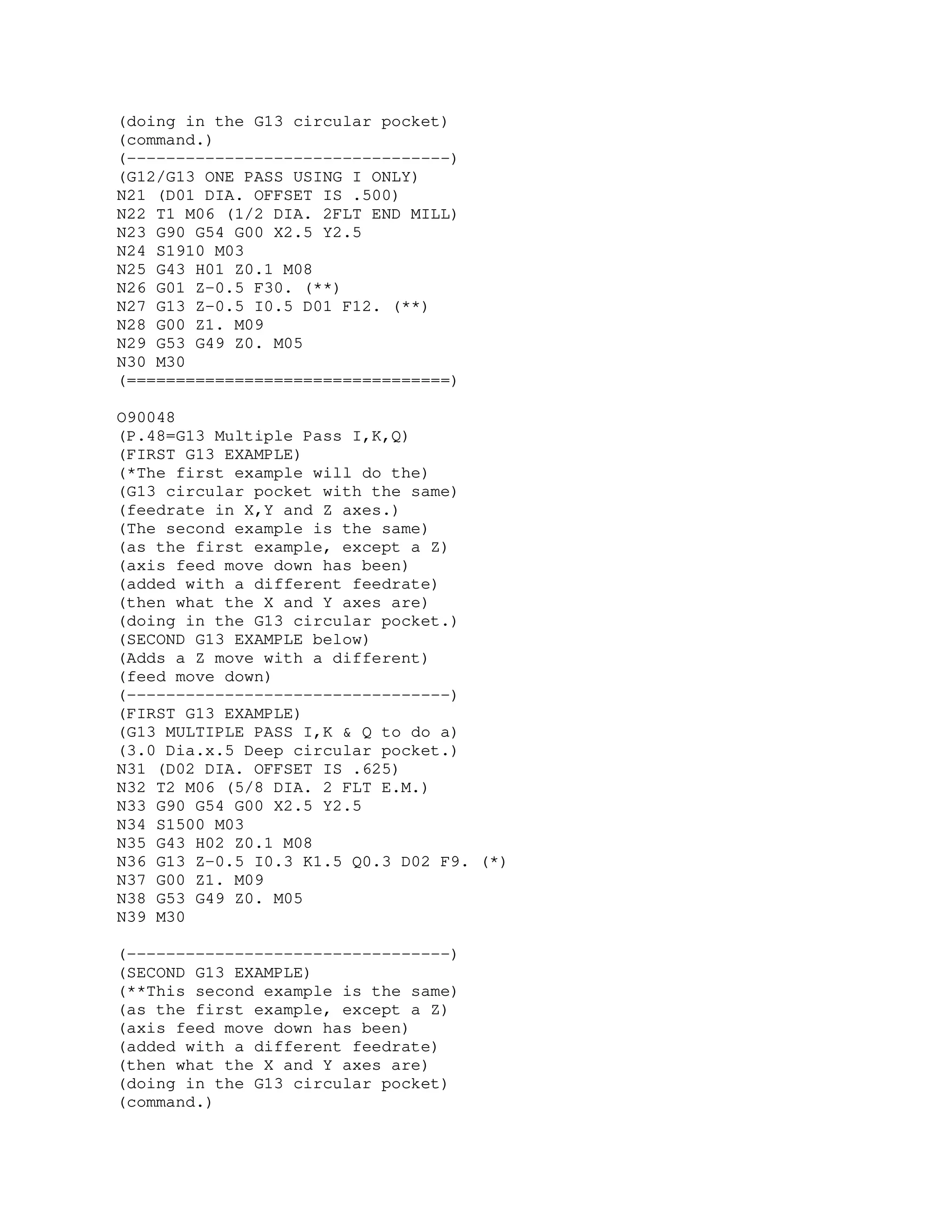 (doing in the G13 circular pocket)
(command.)
(---------------------------------)
(G12/G13 ONE PASS USING I ONLY)
N21 (D01 DIA. OFFSET IS .500)
N22 T1 M06 (1/2 DIA. 2FLT END MILL)
N23 G90 G54 G00 X2.5 Y2.5
N24 S1910 M03
N25 G43 H01 Z0.1 M08
N26 G01 Z-0.5 F30. (**)
N27 G13 Z-0.5 I0.5 D01 F12. (**)
N28 G00 Z1. M09
N29 G53 G49 Z0. M05
N30 M30
(=================================)
O90048
(P.48=G13 Multiple Pass I,K,Q)
(FIRST G13 EXAMPLE)
(*The first example will do the)
(G13 circular pocket with the same)
(feedrate in X,Y and Z axes.)
(The second example is the same)
(as the first example, except a Z)
(axis feed move down has been)
(added with a different feedrate)
(then what the X and Y axes are)
(doing in the G13 circular pocket.)
(SECOND G13 EXAMPLE below)
(Adds a Z move with a different)
(feed move down)
(---------------------------------)
(FIRST G13 EXAMPLE)
(G13 MULTIPLE PASS I,K & Q to do a)
(3.0 Dia.x.5 Deep circular pocket.)
N31 (D02 DIA. OFFSET IS .625)
N32 T2 M06 (5/8 DIA. 2 FLT E.M.)
N33 G90 G54 G00 X2.5 Y2.5
N34 S1500 M03
N35 G43 H02 Z0.1 M08
N36 G13 Z-0.5 I0.3 K1.5 Q0.3 D02 F9. (*)
N37 G00 Z1. M09
N38 G53 G49 Z0. M05
N39 M30
(---------------------------------)
(SECOND G13 EXAMPLE)
(**This second example is the same)
(as the first example, except a Z)
(axis feed move down has been)
(added with a different feedrate)
(then what the X and Y axes are)
(doing in the G13 circular pocket)
(command.)
 