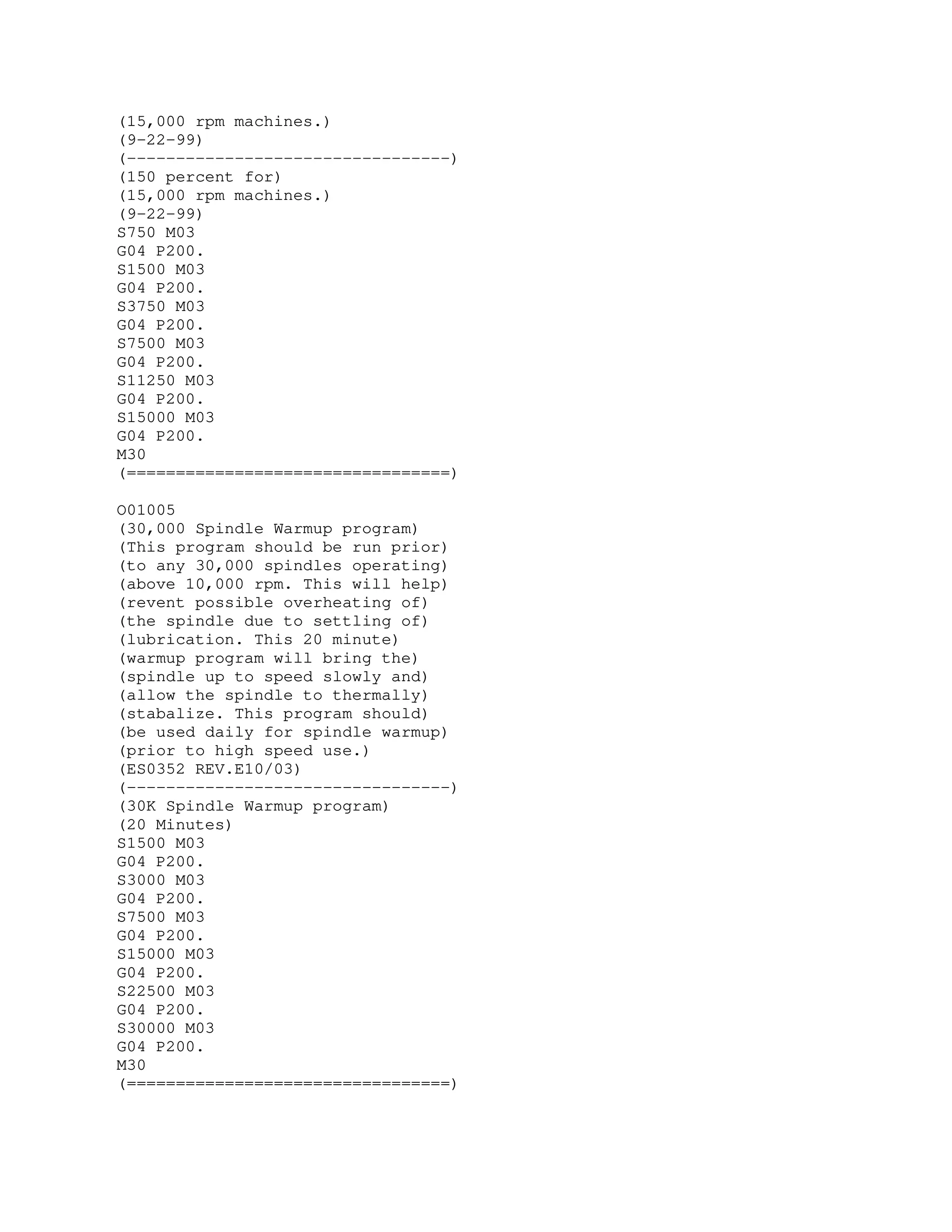 (15,000 rpm machines.)
(9-22-99)
(---------------------------------)
(150 percent for)
(15,000 rpm machines.)
(9-22-99)
S750 M03
G04 P200.
S1500 M03
G04 P200.
S3750 M03
G04 P200.
S7500 M03
G04 P200.
S11250 M03
G04 P200.
S15000 M03
G04 P200.
M30
(=================================)
O01005
(30,000 Spindle Warmup program)
(This program should be run prior)
(to any 30,000 spindles operating)
(above 10,000 rpm. This will help)
(revent possible overheating of)
(the spindle due to settling of)
(lubrication. This 20 minute)
(warmup program will bring the)
(spindle up to speed slowly and)
(allow the spindle to thermally)
(stabalize. This program should)
(be used daily for spindle warmup)
(prior to high speed use.)
(ES0352 REV.E10/03)
(---------------------------------)
(30K Spindle Warmup program)
(20 Minutes)
S1500 M03
G04 P200.
S3000 M03
G04 P200.
S7500 M03
G04 P200.
S15000 M03
G04 P200.
S22500 M03
G04 P200.
S30000 M03
G04 P200.
M30
(=================================)
 