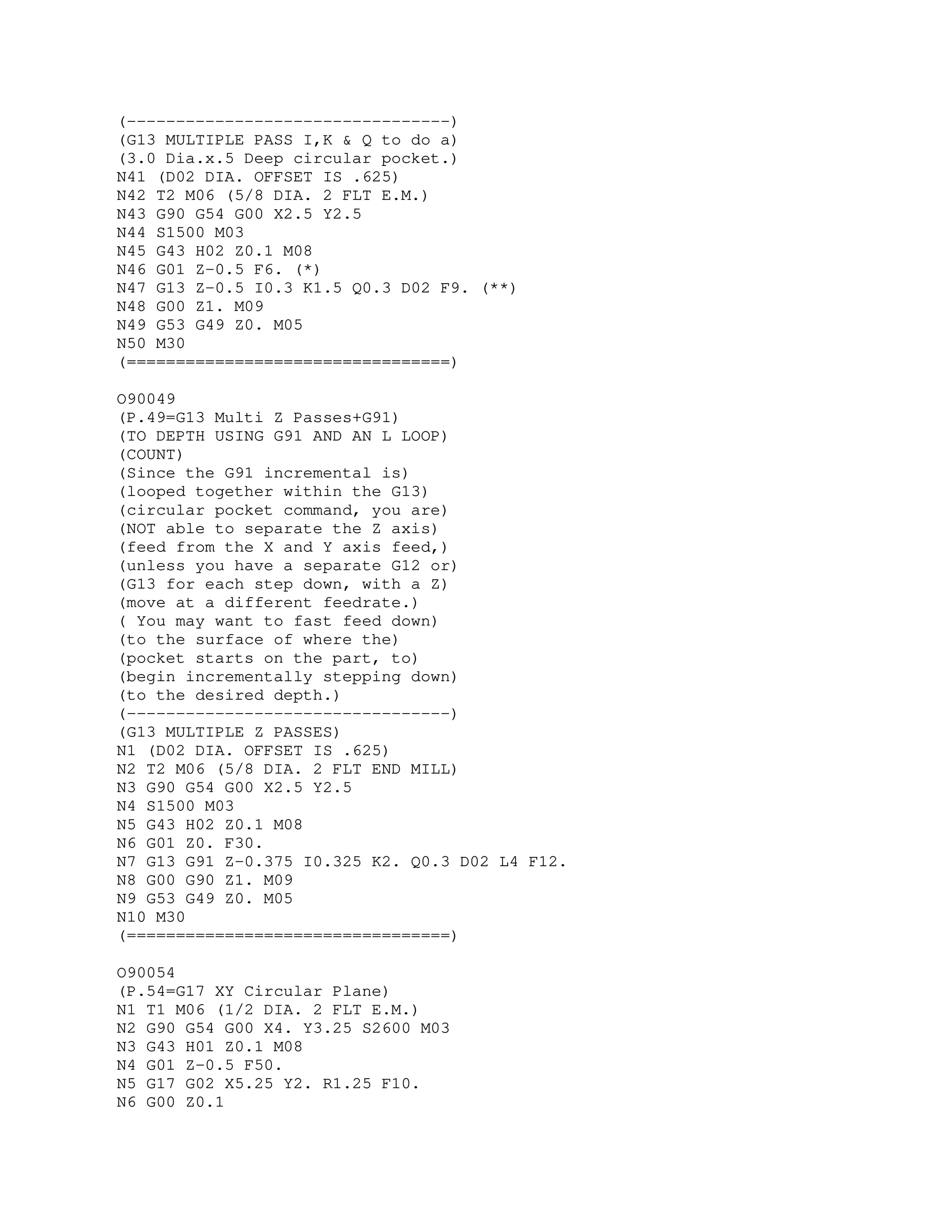 (---------------------------------)
(G13 MULTIPLE PASS I,K & Q to do a)
(3.0 Dia.x.5 Deep circular pocket.)
N41 (D02 DIA. OFFSET IS .625)
N42 T2 M06 (5/8 DIA. 2 FLT E.M.)
N43 G90 G54 G00 X2.5 Y2.5
N44 S1500 M03
N45 G43 H02 Z0.1 M08
N46 G01 Z-0.5 F6. (*)
N47 G13 Z-0.5 I0.3 K1.5 Q0.3 D02 F9. (**)
N48 G00 Z1. M09
N49 G53 G49 Z0. M05
N50 M30
(=================================)
O90049
(P.49=G13 Multi Z Passes+G91)
(TO DEPTH USING G91 AND AN L LOOP)
(COUNT)
(Since the G91 incremental is)
(looped together within the G13)
(circular pocket command, you are)
(NOT able to separate the Z axis)
(feed from the X and Y axis feed,)
(unless you have a separate G12 or)
(G13 for each step down, with a Z)
(move at a different feedrate.)
( You may want to fast feed down)
(to the surface of where the)
(pocket starts on the part, to)
(begin incrementally stepping down)
(to the desired depth.)
(---------------------------------)
(G13 MULTIPLE Z PASSES)
N1 (D02 DIA. OFFSET IS .625)
N2 T2 M06 (5/8 DIA. 2 FLT END MILL)
N3 G90 G54 G00 X2.5 Y2.5
N4 S1500 M03
N5 G43 H02 Z0.1 M08
N6 G01 Z0. F30.
N7 G13 G91 Z-0.375 I0.325 K2. Q0.3 D02 L4 F12.
N8 G00 G90 Z1. M09
N9 G53 G49 Z0. M05
N10 M30
(=================================)
O90054
(P.54=G17 XY Circular Plane)
N1 T1 M06 (1/2 DIA. 2 FLT E.M.)
N2 G90 G54 G00 X4. Y3.25 S2600 M03
N3 G43 H01 Z0.1 M08
N4 G01 Z-0.5 F50.
N5 G17 G02 X5.25 Y2. R1.25 F10.
N6 G00 Z0.1
 