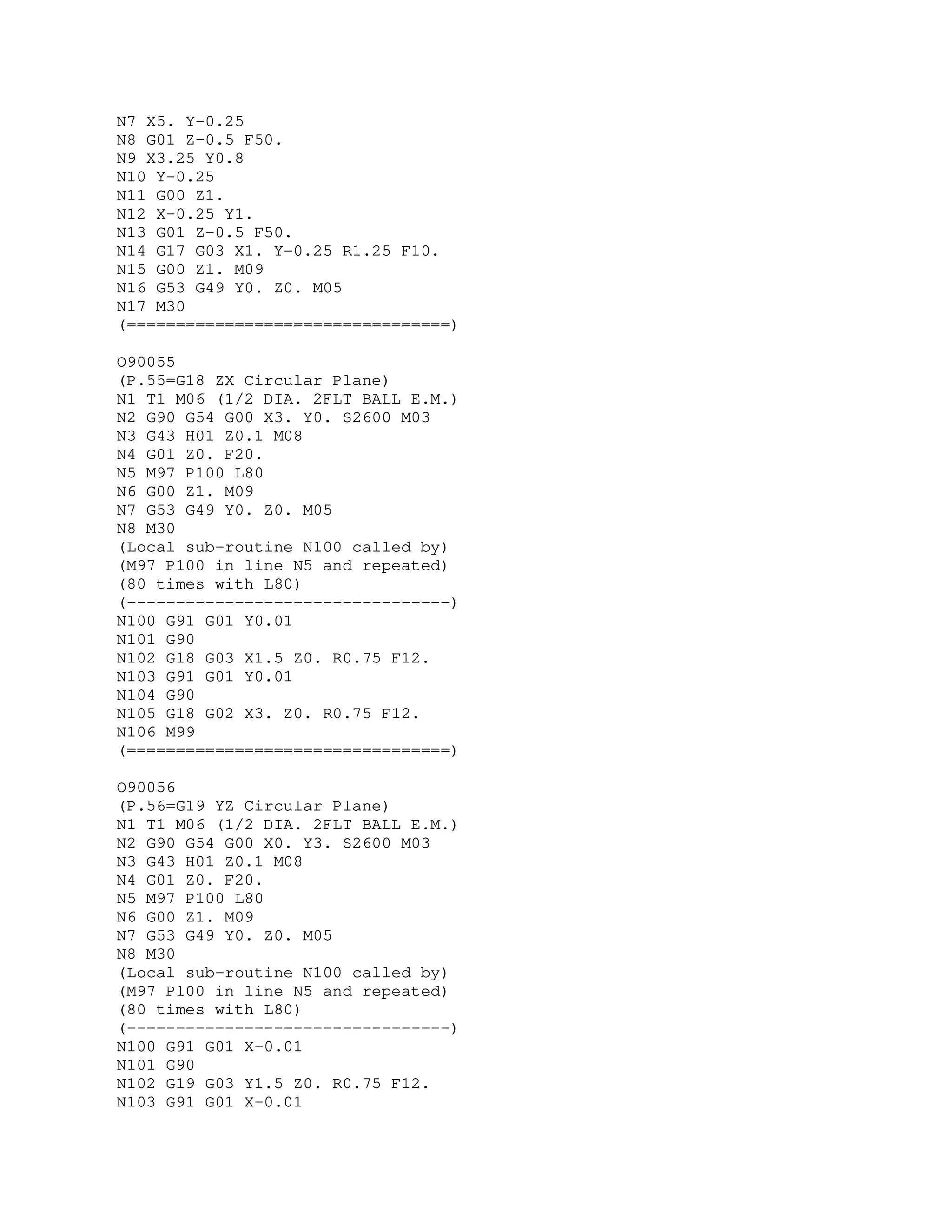 N7 X5. Y-0.25
N8 G01 Z-0.5 F50.
N9 X3.25 Y0.8
N10 Y-0.25
N11 G00 Z1.
N12 X-0.25 Y1.
N13 G01 Z-0.5 F50.
N14 G17 G03 X1. Y-0.25 R1.25 F10.
N15 G00 Z1. M09
N16 G53 G49 Y0. Z0. M05
N17 M30
(=================================)
O90055
(P.55=G18 ZX Circular Plane)
N1 T1 M06 (1/2 DIA. 2FLT BALL E.M.)
N2 G90 G54 G00 X3. Y0. S2600 M03
N3 G43 H01 Z0.1 M08
N4 G01 Z0. F20.
N5 M97 P100 L80
N6 G00 Z1. M09
N7 G53 G49 Y0. Z0. M05
N8 M30
(Local sub-routine N100 called by)
(M97 P100 in line N5 and repeated)
(80 times with L80)
(---------------------------------)
N100 G91 G01 Y0.01
N101 G90
N102 G18 G03 X1.5 Z0. R0.75 F12.
N103 G91 G01 Y0.01
N104 G90
N105 G18 G02 X3. Z0. R0.75 F12.
N106 M99
(=================================)
O90056
(P.56=G19 YZ Circular Plane)
N1 T1 M06 (1/2 DIA. 2FLT BALL E.M.)
N2 G90 G54 G00 X0. Y3. S2600 M03
N3 G43 H01 Z0.1 M08
N4 G01 Z0. F20.
N5 M97 P100 L80
N6 G00 Z1. M09
N7 G53 G49 Y0. Z0. M05
N8 M30
(Local sub-routine N100 called by)
(M97 P100 in line N5 and repeated)
(80 times with L80)
(---------------------------------)
N100 G91 G01 X-0.01
N101 G90
N102 G19 G03 Y1.5 Z0. R0.75 F12.
N103 G91 G01 X-0.01
 