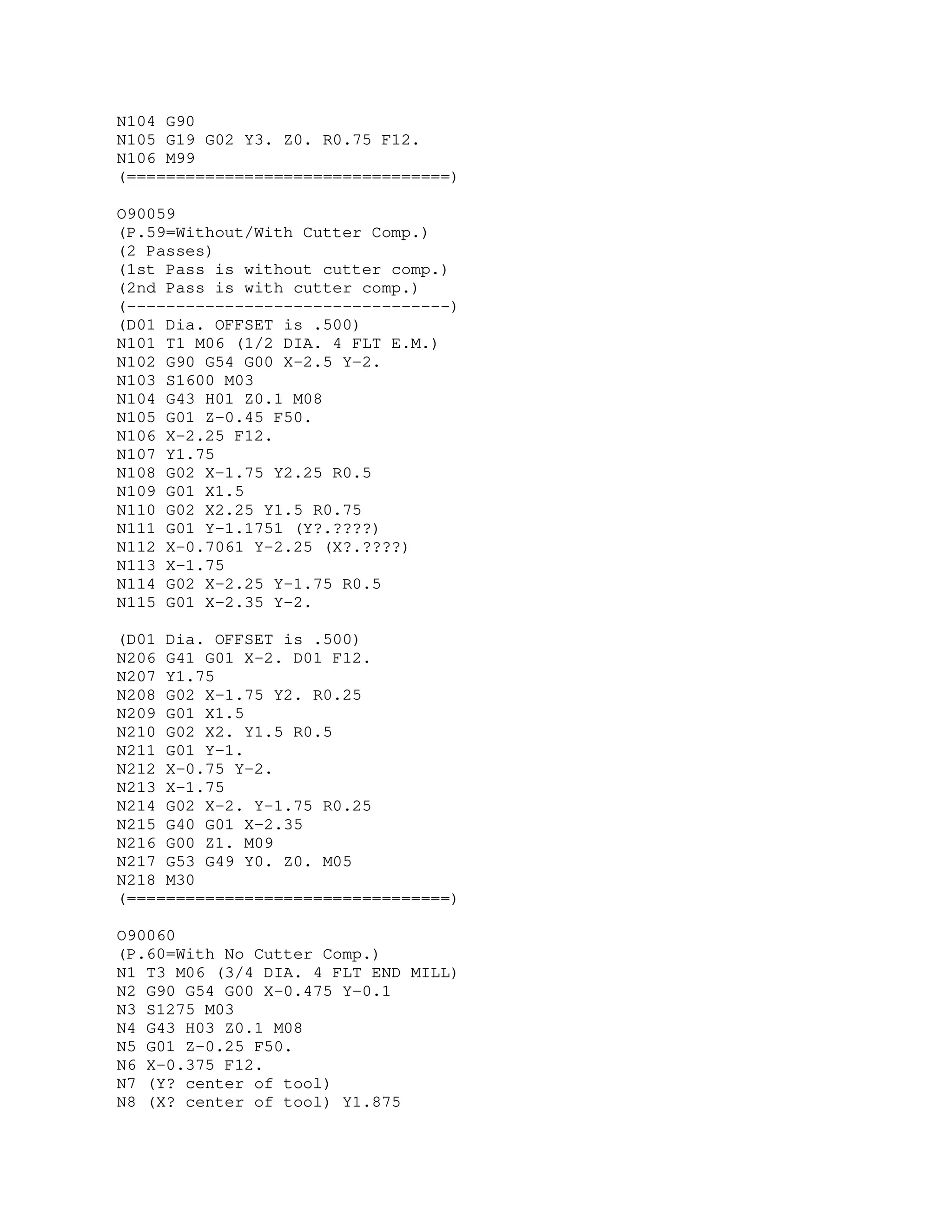 N104 G90
N105 G19 G02 Y3. Z0. R0.75 F12.
N106 M99
(=================================)
O90059
(P.59=Without/With Cutter Comp.)
(2 Passes)
(1st Pass is without cutter comp.)
(2nd Pass is with cutter comp.)
(---------------------------------)
(D01 Dia. OFFSET is .500)
N101 T1 M06 (1/2 DIA. 4 FLT E.M.)
N102 G90 G54 G00 X-2.5 Y-2.
N103 S1600 M03
N104 G43 H01 Z0.1 M08
N105 G01 Z-0.45 F50.
N106 X-2.25 F12.
N107 Y1.75
N108 G02 X-1.75 Y2.25 R0.5
N109 G01 X1.5
N110 G02 X2.25 Y1.5 R0.75
N111 G01 Y-1.1751 (Y?.????)
N112 X-0.7061 Y-2.25 (X?.????)
N113 X-1.75
N114 G02 X-2.25 Y-1.75 R0.5
N115 G01 X-2.35 Y-2.
(D01 Dia. OFFSET is .500)
N206 G41 G01 X-2. D01 F12.
N207 Y1.75
N208 G02 X-1.75 Y2. R0.25
N209 G01 X1.5
N210 G02 X2. Y1.5 R0.5
N211 G01 Y-1.
N212 X-0.75 Y-2.
N213 X-1.75
N214 G02 X-2. Y-1.75 R0.25
N215 G40 G01 X-2.35
N216 G00 Z1. M09
N217 G53 G49 Y0. Z0. M05
N218 M30
(=================================)
O90060
(P.60=With No Cutter Comp.)
N1 T3 M06 (3/4 DIA. 4 FLT END MILL)
N2 G90 G54 G00 X-0.475 Y-0.1
N3 S1275 M03
N4 G43 H03 Z0.1 M08
N5 G01 Z-0.25 F50.
N6 X-0.375 F12.
N7 (Y? center of tool)
N8 (X? center of tool) Y1.875
 