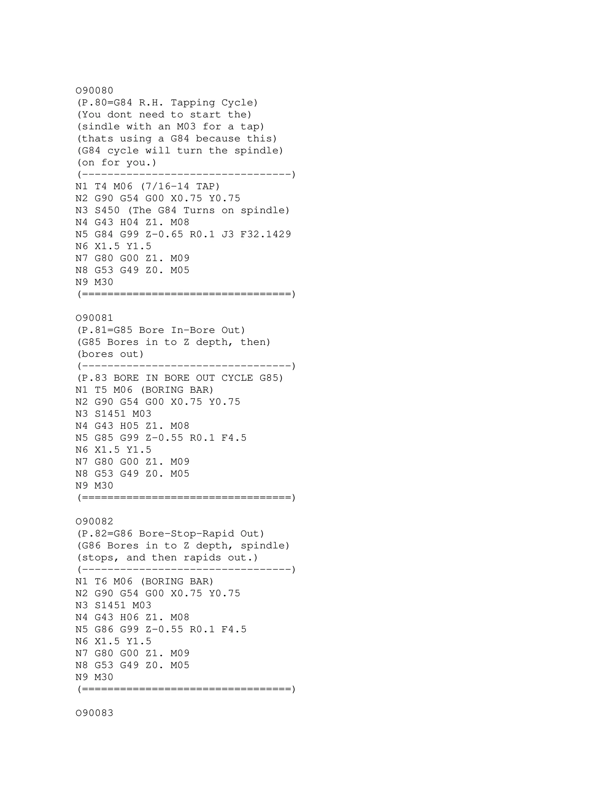 O90080
(P.80=G84 R.H. Tapping Cycle)
(You dont need to start the)
(sindle with an M03 for a tap)
(thats using a G84 because this)
(G84 cycle will turn the spindle)
(on for you.)
(---------------------------------)
N1 T4 M06 (7/16-14 TAP)
N2 G90 G54 G00 X0.75 Y0.75
N3 S450 (The G84 Turns on spindle)
N4 G43 H04 Z1. M08
N5 G84 G99 Z-0.65 R0.1 J3 F32.1429
N6 X1.5 Y1.5
N7 G80 G00 Z1. M09
N8 G53 G49 Z0. M05
N9 M30
(=================================)
O90081
(P.81=G85 Bore In-Bore Out)
(G85 Bores in to Z depth, then)
(bores out)
(---------------------------------)
(P.83 BORE IN BORE OUT CYCLE G85)
N1 T5 M06 (BORING BAR)
N2 G90 G54 G00 X0.75 Y0.75
N3 S1451 M03
N4 G43 H05 Z1. M08
N5 G85 G99 Z-0.55 R0.1 F4.5
N6 X1.5 Y1.5
N7 G80 G00 Z1. M09
N8 G53 G49 Z0. M05
N9 M30
(=================================)
O90082
(P.82=G86 Bore-Stop-Rapid Out)
(G86 Bores in to Z depth, spindle)
(stops, and then rapids out.)
(---------------------------------)
N1 T6 M06 (BORING BAR)
N2 G90 G54 G00 X0.75 Y0.75
N3 S1451 M03
N4 G43 H06 Z1. M08
N5 G86 G99 Z-0.55 R0.1 F4.5
N6 X1.5 Y1.5
N7 G80 G00 Z1. M09
N8 G53 G49 Z0. M05
N9 M30
(=================================)
O90083
 