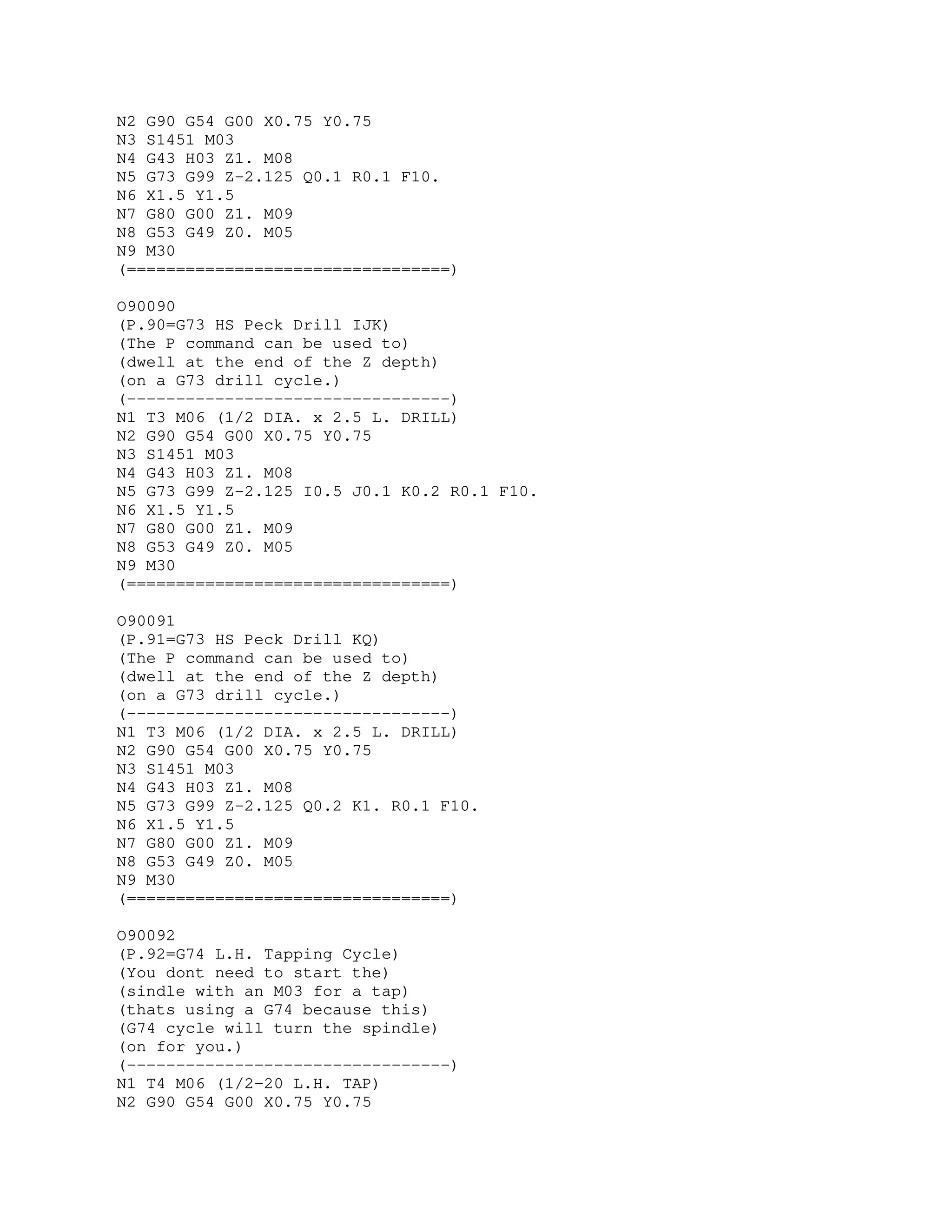 N2 G90 G54 G00 X0.75 Y0.75
N3 S1451 M03
N4 G43 H03 Z1. M08
N5 G73 G99 Z-2.125 Q0.1 R0.1 F10.
N6 X1.5 Y1.5
N7 G80 G00 Z1. M09
N8 G53 G49 Z0. M05
N9 M30
(=================================)
O90090
(P.90=G73 HS Peck Drill IJK)
(The P command can be used to)
(dwell at the end of the Z depth)
(on a G73 drill cycle.)
(---------------------------------)
N1 T3 M06 (1/2 DIA. x 2.5 L. DRILL)
N2 G90 G54 G00 X0.75 Y0.75
N3 S1451 M03
N4 G43 H03 Z1. M08
N5 G73 G99 Z-2.125 I0.5 J0.1 K0.2 R0.1 F10.
N6 X1.5 Y1.5
N7 G80 G00 Z1. M09
N8 G53 G49 Z0. M05
N9 M30
(=================================)
O90091
(P.91=G73 HS Peck Drill KQ)
(The P command can be used to)
(dwell at the end of the Z depth)
(on a G73 drill cycle.)
(---------------------------------)
N1 T3 M06 (1/2 DIA. x 2.5 L. DRILL)
N2 G90 G54 G00 X0.75 Y0.75
N3 S1451 M03
N4 G43 H03 Z1. M08
N5 G73 G99 Z-2.125 Q0.2 K1. R0.1 F10.
N6 X1.5 Y1.5
N7 G80 G00 Z1. M09
N8 G53 G49 Z0. M05
N9 M30
(=================================)
O90092
(P.92=G74 L.H. Tapping Cycle)
(You dont need to start the)
(sindle with an M03 for a tap)
(thats using a G74 because this)
(G74 cycle will turn the spindle)
(on for you.)
(---------------------------------)
N1 T4 M06 (1/2-20 L.H. TAP)
N2 G90 G54 G00 X0.75 Y0.75
 