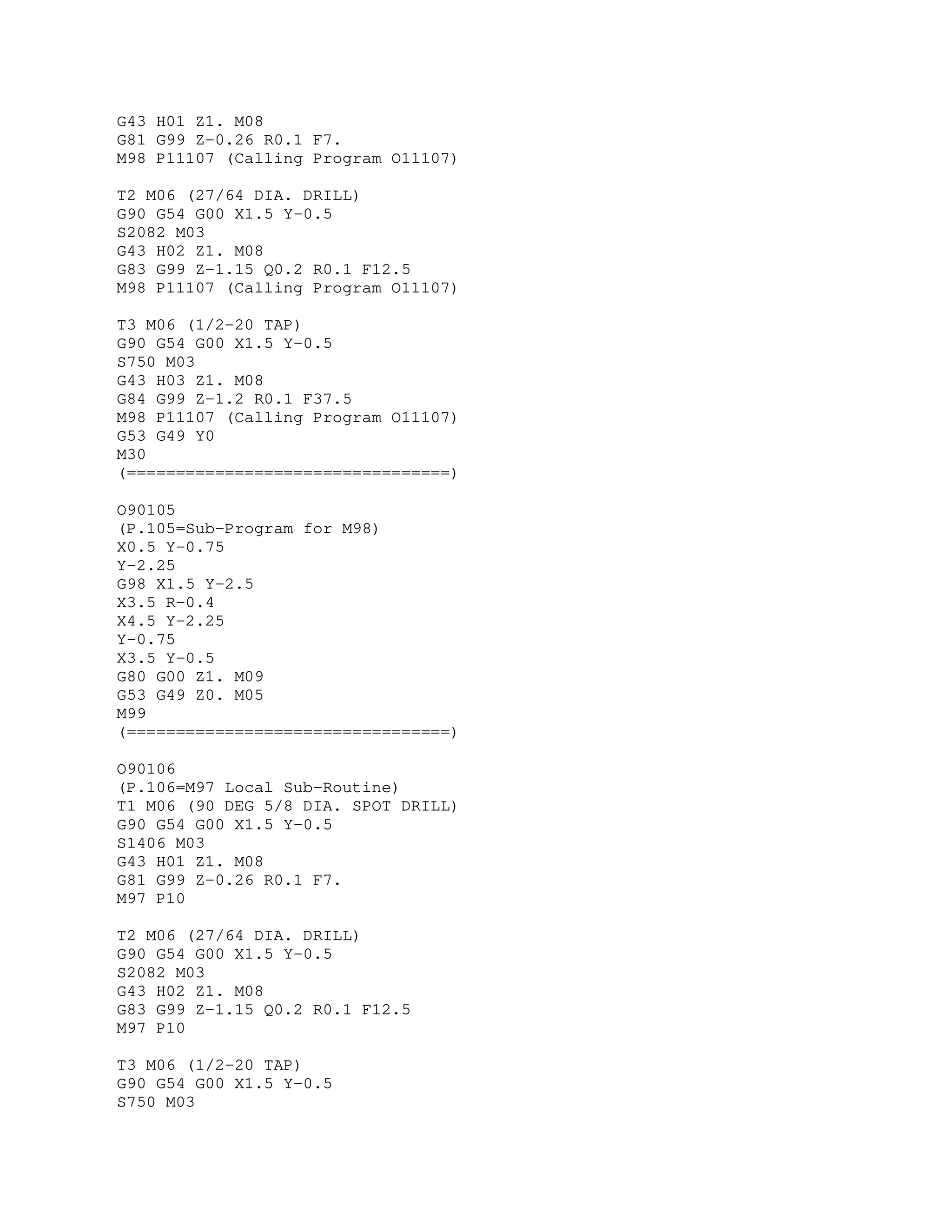 G43 H01 Z1. M08
G81 G99 Z-0.26 R0.1 F7.
M98 P11107 (Calling Program O11107)
T2 M06 (27/64 DIA. DRILL)
G90 G54 G00 X1.5 Y-0.5
S2082 M03
G43 H02 Z1. M08
G83 G99 Z-1.15 Q0.2 R0.1 F12.5
M98 P11107 (Calling Program O11107)
T3 M06 (1/2-20 TAP)
G90 G54 G00 X1.5 Y-0.5
S750 M03
G43 H03 Z1. M08
G84 G99 Z-1.2 R0.1 F37.5
M98 P11107 (Calling Program O11107)
G53 G49 Y0
M30
(=================================)
O90105
(P.105=Sub-Program for M98)
X0.5 Y-0.75
Y-2.25
G98 X1.5 Y-2.5
X3.5 R-0.4
X4.5 Y-2.25
Y-0.75
X3.5 Y-0.5
G80 G00 Z1. M09
G53 G49 Z0. M05
M99
(=================================)
O90106
(P.106=M97 Local Sub-Routine)
T1 M06 (90 DEG 5/8 DIA. SPOT DRILL)
G90 G54 G00 X1.5 Y-0.5
S1406 M03
G43 H01 Z1. M08
G81 G99 Z-0.26 R0.1 F7.
M97 P10
T2 M06 (27/64 DIA. DRILL)
G90 G54 G00 X1.5 Y-0.5
S2082 M03
G43 H02 Z1. M08
G83 G99 Z-1.15 Q0.2 R0.1 F12.5
M97 P10
T3 M06 (1/2-20 TAP)
G90 G54 G00 X1.5 Y-0.5
S750 M03
 