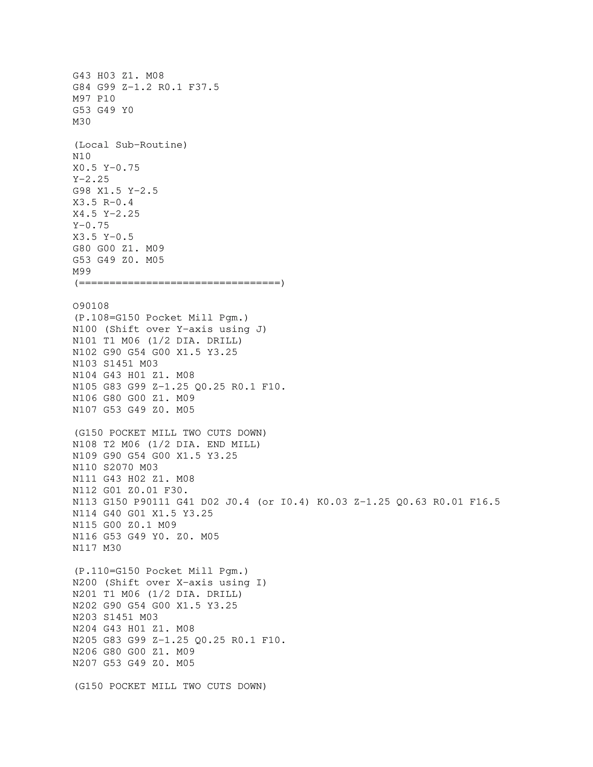 G43 H03 Z1. M08
G84 G99 Z-1.2 R0.1 F37.5
M97 P10
G53 G49 Y0
M30
(Local Sub-Routine)
N10
X0.5 Y-0.75
Y-2.25
G98 X1.5 Y-2.5
X3.5 R-0.4
X4.5 Y-2.25
Y-0.75
X3.5 Y-0.5
G80 G00 Z1. M09
G53 G49 Z0. M05
M99
(=================================)
O90108
(P.108=G150 Pocket Mill Pgm.)
N100 (Shift over Y-axis using J)
N101 T1 M06 (1/2 DIA. DRILL)
N102 G90 G54 G00 X1.5 Y3.25
N103 S1451 M03
N104 G43 H01 Z1. M08
N105 G83 G99 Z-1.25 Q0.25 R0.1 F10.
N106 G80 G00 Z1. M09
N107 G53 G49 Z0. M05
(G150 POCKET MILL TWO CUTS DOWN)
N108 T2 M06 (1/2 DIA. END MILL)
N109 G90 G54 G00 X1.5 Y3.25
N110 S2070 M03
N111 G43 H02 Z1. M08
N112 G01 Z0.01 F30.
N113 G150 P90111 G41 D02 J0.4 (or I0.4) K0.03 Z-1.25 Q0.63 R0.01 F16.5
N114 G40 G01 X1.5 Y3.25
N115 G00 Z0.1 M09
N116 G53 G49 Y0. Z0. M05
N117 M30
(P.110=G150 Pocket Mill Pgm.)
N200 (Shift over X-axis using I)
N201 T1 M06 (1/2 DIA. DRILL)
N202 G90 G54 G00 X1.5 Y3.25
N203 S1451 M03
N204 G43 H01 Z1. M08
N205 G83 G99 Z-1.25 Q0.25 R0.1 F10.
N206 G80 G00 Z1. M09
N207 G53 G49 Z0. M05
(G150 POCKET MILL TWO CUTS DOWN)
 