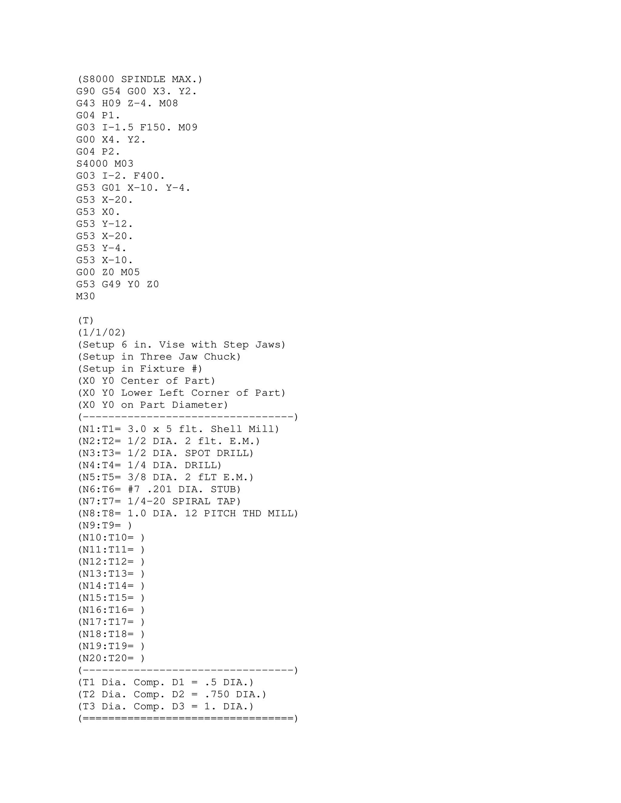 (S8000 SPINDLE MAX.)
G90 G54 G00 X3. Y2.
G43 H09 Z-4. M08
G04 P1.
G03 I-1.5 F150. M09
G00 X4. Y2.
G04 P2.
S4000 M03
G03 I-2. F400.
G53 G01 X-10. Y-4.
G53 X-20.
G53 X0.
G53 Y-12.
G53 X-20.
G53 Y-4.
G53 X-10.
G00 Z0 M05
G53 G49 Y0 Z0
M30
(T)
(1/1/02)
(Setup 6 in. Vise with Step Jaws)
(Setup in Three Jaw Chuck)
(Setup in Fixture #)
(X0 Y0 Center of Part)
(X0 Y0 Lower Left Corner of Part)
(X0 Y0 on Part Diameter)
(---------------------------------)
(N1:T1= 3.0 x 5 flt. Shell Mill)
(N2:T2= 1/2 DIA. 2 flt. E.M.)
(N3:T3= 1/2 DIA. SPOT DRILL)
(N4:T4= 1/4 DIA. DRILL)
(N5:T5= 3/8 DIA. 2 fLT E.M.)
(N6:T6= #7 .201 DIA. STUB)
(N7:T7= 1/4-20 SPIRAL TAP)
(N8:T8= 1.0 DIA. 12 PITCH THD MILL)
(N9:T9= )
(N10:T10= )
(N11:T11= )
(N12:T12= )
(N13:T13= )
(N14:T14= )
(N15:T15= )
(N16:T16= )
(N17:T17= )
(N18:T18= )
(N19:T19= )
(N20:T20= )
(---------------------------------)
(T1 Dia. Comp. D1 = .5 DIA.)
(T2 Dia. Comp. D2 = .750 DIA.)
(T3 Dia. Comp. D3 = 1. DIA.)
(=================================)
 