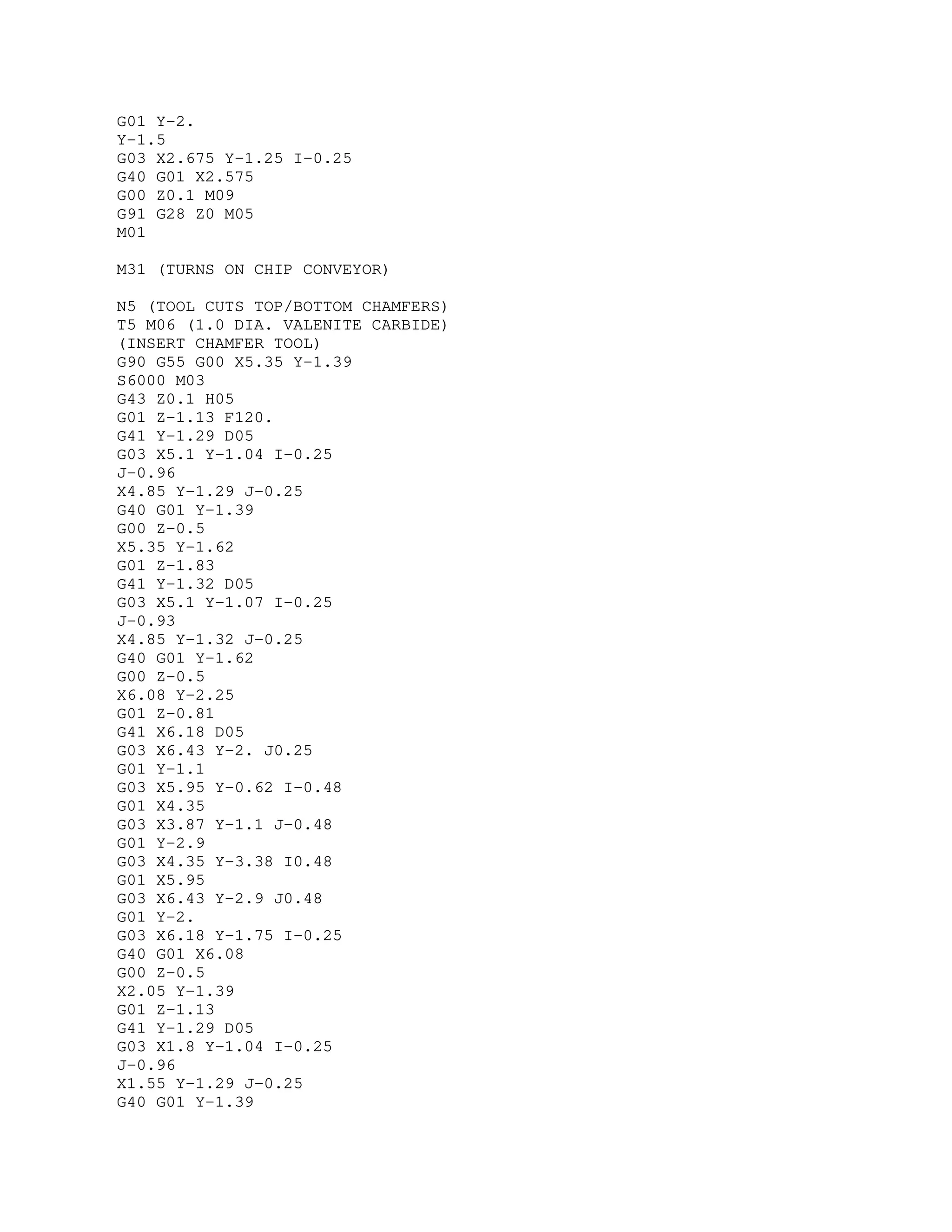 G01 Y-2.
Y-1.5
G03 X2.675 Y-1.25 I-0.25
G40 G01 X2.575
G00 Z0.1 M09
G91 G28 Z0 M05
M01
M31 (TURNS ON CHIP CONVEYOR)
N5 (TOOL CUTS TOP/BOTTOM CHAMFERS)
T5 M06 (1.0 DIA. VALENITE CARBIDE)
(INSERT CHAMFER TOOL)
G90 G55 G00 X5.35 Y-1.39
S6000 M03
G43 Z0.1 H05
G01 Z-1.13 F120.
G41 Y-1.29 D05
G03 X5.1 Y-1.04 I-0.25
J-0.96
X4.85 Y-1.29 J-0.25
G40 G01 Y-1.39
G00 Z-0.5
X5.35 Y-1.62
G01 Z-1.83
G41 Y-1.32 D05
G03 X5.1 Y-1.07 I-0.25
J-0.93
X4.85 Y-1.32 J-0.25
G40 G01 Y-1.62
G00 Z-0.5
X6.08 Y-2.25
G01 Z-0.81
G41 X6.18 D05
G03 X6.43 Y-2. J0.25
G01 Y-1.1
G03 X5.95 Y-0.62 I-0.48
G01 X4.35
G03 X3.87 Y-1.1 J-0.48
G01 Y-2.9
G03 X4.35 Y-3.38 I0.48
G01 X5.95
G03 X6.43 Y-2.9 J0.48
G01 Y-2.
G03 X6.18 Y-1.75 I-0.25
G40 G01 X6.08
G00 Z-0.5
X2.05 Y-1.39
G01 Z-1.13
G41 Y-1.29 D05
G03 X1.8 Y-1.04 I-0.25
J-0.96
X1.55 Y-1.29 J-0.25
G40 G01 Y-1.39
 