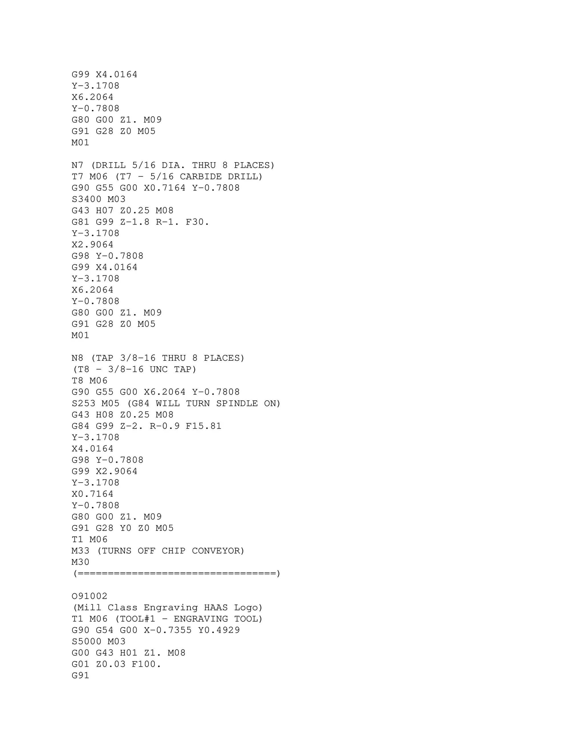 G99 X4.0164
Y-3.1708
X6.2064
Y-0.7808
G80 G00 Z1. M09
G91 G28 Z0 M05
M01
N7 (DRILL 5/16 DIA. THRU 8 PLACES)
T7 M06 (T7 - 5/16 CARBIDE DRILL)
G90 G55 G00 X0.7164 Y-0.7808
S3400 M03
G43 H07 Z0.25 M08
G81 G99 Z-1.8 R-1. F30.
Y-3.1708
X2.9064
G98 Y-0.7808
G99 X4.0164
Y-3.1708
X6.2064
Y-0.7808
G80 G00 Z1. M09
G91 G28 Z0 M05
M01
N8 (TAP 3/8-16 THRU 8 PLACES)
(T8 - 3/8-16 UNC TAP)
T8 M06
G90 G55 G00 X6.2064 Y-0.7808
S253 M05 (G84 WILL TURN SPINDLE ON)
G43 H08 Z0.25 M08
G84 G99 Z-2. R-0.9 F15.81
Y-3.1708
X4.0164
G98 Y-0.7808
G99 X2.9064
Y-3.1708
X0.7164
Y-0.7808
G80 G00 Z1. M09
G91 G28 Y0 Z0 M05
T1 M06
M33 (TURNS OFF CHIP CONVEYOR)
M30
(=================================)
O91002
(Mill Class Engraving HAAS Logo)
T1 M06 (TOOL#1 - ENGRAVING TOOL)
G90 G54 G00 X-0.7355 Y0.4929
S5000 M03
G00 G43 H01 Z1. M08
G01 Z0.03 F100.
G91
 