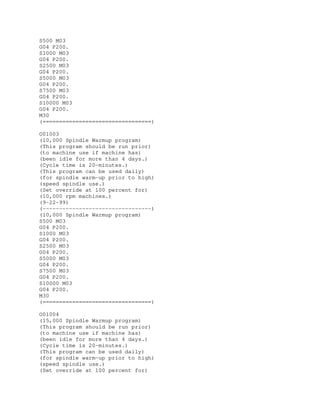 S500 M03
G04 P200.
S1000 M03
G04 P200.
S2500 M03
G04 P200.
S5000 M03
G04 P200.
S7500 M03
G04 P200.
S10000 M03
G04 P200.
M30
(=================================)
O01003
(10,000 Spindle Warmup program)
(This program should be run prior)
(to machine use if machine has)
(been idle for more than 4 days.)
(Cycle time is 20-minutes.)
(This program can be used daily)
(for spindle warm-up prior to high)
(speed spindle use.)
(Set override at 100 percent for)
(10,000 rpm machines.)
(9-22-99)
(---------------------------------)
(10,000 Spindle Warmup program)
S500 M03
G04 P200.
S1000 M03
G04 P200.
S2500 M03
G04 P200.
S5000 M03
G04 P200.
S7500 M03
G04 P200.
S10000 M03
G04 P200.
M30
(=================================)
O01004
(15,000 Spindle Warmup program)
(This program should be run prior)
(to machine use if machine has)
(been idle for more than 4 days.)
(Cycle time is 20-minutes.)
(This program can be used daily)
(for spindle warm-up prior to high)
(speed spindle use.)
(Set override at 100 percent for)
 