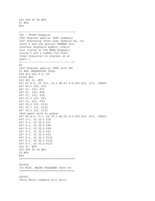 G53 G49 Y0 Z0 M05
T1 M06
M30
(---------------------------------)
(N3 - THIRD Example)
(G47 Engrave special TEXT example)
(G47 Engraving other text symbols PO, is)
(with P and the special NUMBER for)
(another keyboard symbol, thats)
(not listed on the HAAS keypad,)
(using P and a number for that)
(text character to engrave on a)
(part.)
(---------------------------------)
N3
(G47 Engrave special TEXT with P#)
T1 M06 (ENGRAVING TOOL)
G90 G54 G00 X-3. Y0
S1500 M03
G43 H01 Z1. M08
G47 P0 X-3. Y0 I20. J0.5 R0.05 Z-0.005 E10. F15. (TEXT)
G47 Y0.5 I20. P36
G47 Y1. I20. P37
G47 Y1. I20. P40
G47 Y1. I20. P38
G47 Y1.5 I20. P41
G47 Y1. I20. P43
G47 Y0.5 I20. P123
G47 Y0.7 I10. P126
G47 Y0.9 I20. P125
(And again with no angle)
G47 P0 X-3. Y-1. I0 J0.5 R0.05 Z-0.005 E10. F15. (TEXT)
G47 Y-1. I0 J0.5 P36
G47 Y-1. I0 J0.5 P37
G47 Y-1. I0 J0.5 P40
G47 Y-1. I0 J0.5 P38
G47 Y-1. I0 J0.5 P41
G47 Y-1. I0 J0.5 P43
G47 Y-1. I0 J0.5 P123
G47 Y-1. I0 J0.5 P126
G47 Y-1. I0 J0.5 P125
G00 Z1. M09
G53 G49 Y0 Z0 M05
T1 M06
M30
(=================================)
O05000
(vv MISC. MACRO PROGRAMS 5000 vv)
(=================================)
O05001
(This Macro command will Zero)
 