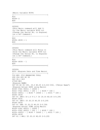 (Macro variable #599)
(---------------------------------)
N10
#599= 0
M30
(=================================)
O05002
(This Macro command will Add 1)
(to the Macro variable #599 to)
(Change the Serial No. to Engrave)
(on a G47 Command.)
(---------------------------------)
N10
#599= #599 + 1
M30
(=================================)
O05003
(This Macro command will Minus 1)
(from the Macro variable #599 to)
(Change the Serial No. to Engrave)
(on a G47 Command.)
(---------------------------------)
N10
#599= #599 - 1
M30
(=================================)
O05004
N101 (Engrave Date and Time Macro)
(---------------------------------)
T10 M06 (T10 ENGRAVING TOOL)
G90 G54 G00 X0 Y0
G43 Z0.1 H10
S7500 M03
(Engrave NAME)
G47 P0 X0 Y0 I30. J0.5 R0.05 Z-0.015 F20. (*Enter Name*)
(Engrave Actual DATE using Macro)
#100= FIX[ #3011 / 10000 ]
#101= FIX[ #3011 / 100 ] - [ #100 * 100 ]
#102= #3011 - [ #100 * 10000 ] - [ #101 * 100 ]
#599= #100
G47 P1 (##/) X-1.6 Y-1.7 I0 J0.15 R0.05 Z-0.295
#599= #101
G47 P1 (##/) I0 J0.15 R0.05 Z-0.295
#599= #102
G47 P1 (##) I0 J0.15 R0.05 Z-0.295
(Engrave Actual TIME using Macro)
#100= FIX[ #3012 / 10000 ]
#101= FIX[ #3012 / 100 ] - [ #100 * 100 ]
#102= #3012 - [ #100 * 10000 ] - [ #101 * 100 ]
#599= #100
G47 P1 ( ##:) I0 J0.15 R0.05 Z-0.295
 
