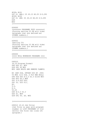 #599= #101
G47 P1 (##:) I0 J0.15 R0.05 Z-0.295
#599= #102
G47 P1 (##) I0 J0.15 R0.05 Z-0.295
G28
M30
(=================================)
O09000
(vvvvvvvv PROGRAMS 9000 vvvvvvvv)
(Turning setting 23 ON will hide)
(programs that are defined as)
(O9### numbers.)
(=================================)
O09002
(Setting 23)
(Turning setting 23 ON will hide)
(programs that are defined as)
(O9### numbers.)
(=================================)
O90000
(vvvv MILL WORKBOOK PROGRAMS vvv)
(=================================)
O90010
(P.10 Program Format)
G80 G00 Z1. M09
G28 G91 Z0 M05
M00 (ADD BOLTS AND REMOVE CLAMPS)
N3 (SET DIA. OFFSET D03 AT .500)
T3 M06 (1/2 DIA. 2 FLT END MILL)
G90 G54 G00 X-2.3 Y2.3 S1100 M03
G43 H03 Z0.1 M08
G01 Z-0.625 F50.
G41 Y2. D03 F11.
X2.
Y-2.
X-2.
Y2.25
G40 X-2.3 Y2.3
G00 Z1. M09
G28 G91 Y0. Z0. M05
(=================================)
O90012 (P.12 Job Title)
(Job Title is seen with program)
(number in LIST PROGRAMS if its)
(within the first two lines of)
(program.)
 