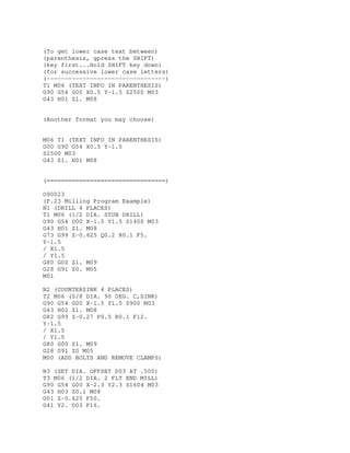 (To get lower case text between)
(parenthesis, gpress the SHIFT)
(key first...Hold SHIFT key down)
(for successive lower case letters)
(---------------------------------)
T1 M06 (TEXT INFO IN PARENTHESIS)
G90 G54 G00 X0.5 Y-1.5 S2500 M03
G43 H01 Z1. M08
(Another format you may choose)
M06 T1 (TEXT INFO IN PARENTHESIS)
G00 G90 G54 X0.5 Y-1.5
S2500 M03
G43 Z1. H01 M08
(=================================)
O90023
(P.23 Milling Program Example)
N1 (DRILL 4 PLACES)
T1 M06 (1/2 DIA. STUB DRILL)
G90 G54 G00 X-1.5 Y1.5 S1400 M03
G43 H01 Z1. M08
G73 G99 Z-0.625 Q0.2 R0.1 F5.
Y-1.5
/ X1.5
/ Y1.5
G80 G00 Z1. M09
G28 G91 Z0. M05
M01
N2 (COUNTERSINK 4 PLACES)
T2 M06 (5/8 DIA. 90 DEG. C,SINK)
G90 G54 G00 X-1.5 Y1.5 S900 M03
G43 H02 Z1. M08
G82 G99 Z-0.27 P0.5 R0.1 F12.
Y-1.5
/ X1.5
/ Y1.5
G80 G00 Z1. M09
G28 G91 Z0 M05
M00 (ADD BOLTS AND REMOVE CLAMPS)
N3 (SET DIA. OFFSET D03 AT .500)
T3 M06 (1/2 DIA. 2 FLT END MILL)
G90 G54 G00 X-2.3 Y2.3 S1604 M03
G43 H03 Z0.1 M08
G01 Z-0.625 F50.
G41 Y2. D03 F16.
 