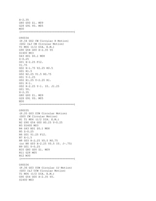X-2.35
G80 G00 Z1. M09
G28 G91 Y0. M05
M30
(=================================)
O90034
(P.34 G02 CW Circular R Motion)
(G02 I&J CW Circular Motion)
T1 M06 (1/2 DIA. E.M.)
G90 G54 G00 X-2.35 Y0
S1400 M03
G43 H01 Z0.1 M08
Z-0.25
G01 X-2.25 F12.
Y1.75
G02 X-1.75 Y2.25 R0.5
G01 X1.5
G02 X2.25 Y1.5 R0.75
G01 Y-1.25
G02 X1.25 Y-2.25 R1.
G01 X-1.
G02 X-2.25 Y-1. I0. J1.25
G01 Y0.
X-2.35
G80 G00 Z1. M09
G28 G91 Y0. M05
M30
(=================================)
O90035
(P.35 G03 CCW Circular Motion)
(G03 CW Circular Motion)
N1 T1 M06 (1/2 DIA. E.M.)
N2 G90 G54 G00 X0.25 Y-0.25
N3 S1400 M03
N4 G43 H01 Z0.1 M08
N5 Z-0.25
N6 G01 Y1.25 F12.
N7 X-1.5
N8 G03 X-2.25 Y0.5 R0.75
(or N8 G03 X-2.25 Y0.5 I0. J-.75)
N9 G01 Y-0.25
N10 G80 G00 Z1. M09
N11 G28 M05
N12 M30
(=================================)
O90036
(P.36 G03 CCW Circular IJ Motion)
(G03 I&J CCW Circular Motion)
T1 M06 (1/2 DIA. E.M.)
G90 G54 G00 X-2.35 Y0.
S1400 M03
 
