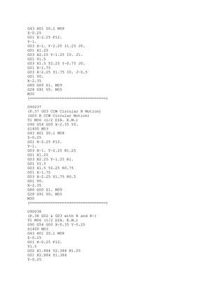 G43 H01 Z0.1 M08
Z-0.25
G01 X-2.25 F12.
Y-1.
G03 X-1. Y-2.25 I1.25 J0.
G01 X1.25
G03 X2.25 Y-1.25 I0. J1.
G01 Y1.5
G03 X1.5 Y2.25 I-0.75 J0.
G01 X-1.75
G03 X-2.25 Y1.75 I0. J-0.5
G01 Y0.
X-2.35
G80 G00 Z1. M09
G28 G91 Y0. M05
M30
(=================================)
O90037
(P.37 G03 CCW Circular R Motion)
(G03 R CCW Circular Motion)
T1 M06 (1/2 DIA. E.M.)
G90 G54 G00 X-2.35 Y0.
S1400 M03
G43 H01 Z0.1 M08
Z-0.25
G01 X-2.25 F12.
Y-1.
G03 X-1. Y-2.25 R1.25
G01 X1.25
G03 X2.25 Y-1.25 R1.
G01 Y1.5
G03 X1.5 Y2.25 R0.75
G01 X-1.75
G03 X-2.25 Y1.75 R0.5
G01 Y0.
X-2.35
G80 G00 Z1. M09
G28 G91 Y0. M05
M30
(=================================)
O90038
(P.38 G02 & G03 with R and R-)
T1 M06 (1/2 DIA. E.M.)
G90 G54 G00 X-0.35 Y-0.25
S1400 M03
G43 H01 Z0.1 M08
Z-0.25
G01 X-0.25 F12.
Y1.5
G02 X1.884 Y2.384 R1.25
G01 X2.884 Y1.384
Y-0.25
 