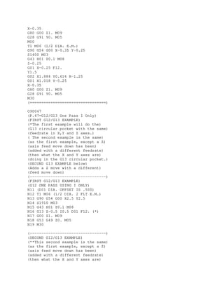 X-0.35
G80 G00 Z1. M09
G28 G91 Y0. M05
M00
T1 M06 (1/2 DIA. E.M.)
G90 G54 G00 X-0.35 Y-0.25
S1400 M03
G43 H01 Z0.1 M08
Z-0.25
G01 X-0.25 F12.
Y1.5
G02 X1.884 Y0.616 R-1.25
G01 X1.018 Y-0.25
X-0.35
G80 G00 Z1. M09
G28 G91 Y0. M05
M30
(=================================)
O90047
(P.47=G12/G13 One Pass I Only)
(FIRST G12/G13 EXAMPLE)
(*The first example will do the)
(G13 circular pocket with the same)
(feedrate in X,Y and Z axes.)
( The second example is the same)
(as the first example, except a Z)
(axis feed move down has been)
(added with a different feedrate)
(then what the X and Y axes are)
(doing in the G13 circular pocket.)
(SECOND G13 EXAMPLE below)
(Adds a Z move with a different)
(feed move down)
(---------------------------------)
(FIRST G12/G13 EXAMPLE)
(G12 ONE PASS USING I ONLY)
N11 (D01 DIA. OFFSET IS .500)
N12 T1 M06 (1/2 DIA. 2 FLT E.M.)
N13 G90 G54 G00 X2.5 Y2.5
N14 S1910 M03
N15 G43 H01 Z0.1 M08
N16 G13 Z-0.5 I0.5 D01 F12. (*)
N17 G00 Z1. M09
N18 G53 G49 Z0. M05
N19 M30
(---------------------------------)
(SECOND G12/G13 EXAMPLE)
(**This second example is the same)
(as the first example, except a Z)
(axis feed move down has been)
(added with a different feedrate)
(then what the X and Y axes are)
 