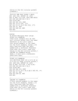 (doing in the G13 circular pocket)
(command.)
(---------------------------------)
(G12/G13 ONE PASS USING I ONLY)
N21 (D01 DIA. OFFSET IS .500)
N22 T1 M06 (1/2 DIA. 2FLT END MILL)
N23 G90 G54 G00 X2.5 Y2.5
N24 S1910 M03
N25 G43 H01 Z0.1 M08
N26 G01 Z-0.5 F30. (**)
N27 G13 Z-0.5 I0.5 D01 F12. (**)
N28 G00 Z1. M09
N29 G53 G49 Z0. M05
N30 M30
(=================================)
O90048
(P.48=G13 Multiple Pass I,K,Q)
(FIRST G13 EXAMPLE)
(*The first example will do the)
(G13 circular pocket with the same)
(feedrate in X,Y and Z axes.)
(The second example is the same)
(as the first example, except a Z)
(axis feed move down has been)
(added with a different feedrate)
(then what the X and Y axes are)
(doing in the G13 circular pocket.)
(SECOND G13 EXAMPLE below)
(Adds a Z move with a different)
(feed move down)
(---------------------------------)
(FIRST G13 EXAMPLE)
(G13 MULTIPLE PASS I,K & Q to do a)
(3.0 Dia.x.5 Deep circular pocket.)
N31 (D02 DIA. OFFSET IS .625)
N32 T2 M06 (5/8 DIA. 2 FLT E.M.)
N33 G90 G54 G00 X2.5 Y2.5
N34 S1500 M03
N35 G43 H02 Z0.1 M08
N36 G13 Z-0.5 I0.3 K1.5 Q0.3 D02 F9. (*)
N37 G00 Z1. M09
N38 G53 G49 Z0. M05
N39 M30
(---------------------------------)
(SECOND G13 EXAMPLE)
(**This second example is the same)
(as the first example, except a Z)
(axis feed move down has been)
(added with a different feedrate)
(then what the X and Y axes are)
(doing in the G13 circular pocket)
(command.)
 