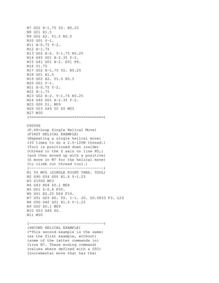 N7 G02 X-1.75 Y2. R0.25
N8 G01 X1.5
N9 G02 X2. Y1.5 R0.5
N10 G01 Y-1.
N11 X-0.75 Y-2.
N12 X-1.75
N13 G02 X-2. Y-1.75 R0.25
N14 G40 G01 X-2.35 Y-2.
N15 G41 G01 X-2. D01 F8.
N16 Y1.75
N17 G02 X-1.75 Y2. R0.25
N18 G01 X1.5
N19 G02 X2. Y1.5 R0.5
N20 G01 Y-1.
N21 X-0.75 Y-2.
N22 X-1.75
N23 G02 X-2. Y-1.75 R0.25
N24 G40 G01 X-2.35 Y-2.
N25 G00 Z1. M09
N26 G53 G49 Y0 Z0 M05
N27 M30
(=================================)
O90068
(P.68=Loop Single Helical Move)
(FIRST HELICAL EXAMPLE)
(Repeating a single helical move)
(10 times to do a 2.0-12UN thread.)
(Tool is positioned down inside)
(thread in the Z axis on line N5,)
(and then moved up with a positive)
(Z move in N7 for the helical move)
(to climb cut thread tool.)
(---------------------------------)
N1 T4 M06 (SINGLE POINT THRD. TOOL)
N2 G90 G54 G00 X1.6 Y-1.25
N3 S1500 M03
N4 G43 H04 Z0.1 M08
N5 G01 Z-0.8 F50.
N6 G41 X2.25 D04 F10.
N7 G91 G03 X0. Y0. I-1. J0. Z0.0833 F3. L10
N8 G90 G40 G01 X1.6 Y-1.25
N9 G00 Z0.1 M09
N10 G53 G49 Z0.
N11 M30
(---------------------------------)
(SECOND HELICAL EXAMPLE)
(*This second example is the same)
(as the first example, without)
(some of the letter commands in)
(line N7. These ending command)
(values where defined with a G91)
(incremental move that has the)
 