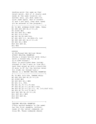 (ending point the same as the)
(start point. And if it starts and)
(ends at the same location in)
(either axis, you dont need to)
(list them again. And if either)
(I and J are zero, they dont need)
(to be entered in the program.)
(---------------------------------)
N1 T4 M06 (SINGLE POINT THRD. TOOL)
N2 G90 G54 G00 X1.6 Y-1.25
N3 S1500 M03
N4 G43 H04 Z0.1 M08
N5 G01 Z-0.8 F50.
N6 G41 X2.25 D04 F10.
N7 G91 G03 I-1. Z0.0833 F3. L10
N8 G90 G40 G01 X1.6 Y-1.25
N9 G00 Z0.1 M09
N10 G53 G49 Z0.
N11 M30
(=================================)
O90069
(P.69=Thread Hob Helical Move)
(FIRST HELICAL EXAMPLE)
(Doing a single helical move once,)
(with a thread hob, to do a)
(2.0-12UN thread.)
(Tool is positioned down inside)
(thread in the Z axis on line N5,)
(and then moved up with a positive)
(Z move in N7 for the helical move)
(to climb cut thread tool.)
(Below is a SECOND HELICAL EXAMPLE)
(---------------------------------)
N1 T3 M06 (3/4 DIA. THREAD MILL)
N2 G90 G54 G00 X1.25 Y-1.25
N3 S1500 M03
N4 G43 H03 Z0.1 M08
N5 G01 Z-1. F50.
N6 G41 X1.75 Y-1.75 D03
N7 G03 X2.25 Y-1.25 R0.5 F10.
N8 G03 X2.25 Y-1.25 I-1. J0. Z-0.9167 F12.
N9 G03 X1.75 Y-0.75 R0.5
N10 G40 G01 X1.25 Y-1.25
N11 G00 Z0.1 M09
N12 G53 G49 Z0.
N13 M30
(---------------------------------)
(SECOND HELICAL EXAMPLE)
(*This second example is the same)
(as the first example, without)
(some of the letter commands in)
(line N8. These commands where)
 