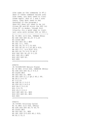 (the same as the commands in N7.)
(And if these command values are)
(the same, you dont need to list)
(them again. And if I and J are)
(zero, they dont need to be)
(entered in the program.)
(And G03 does not need to be in)
(lines N8 and N9 since the G03 in)
(line N7 is modal, though for)
(clarity its a good idea to list)
(all arcs with either G02 or G03.)
(---------------------------------)
N1 T3 M06 (3/4 DIA. THREAD MILL)
N2 G90 G54 G00 X1.25 Y-1.25
N3 S1500 M03
N4 G43 H03 Z0.1 M08
N5 G01 Z-1. F50.
N6 G41 X1.75 Y-1.75 D03
N7 G03 X2.25 Y-1.25 R0.5 F10.
N8 G03 I-1. Z-0.9167 F12.
N9 G03 X1.75 Y-0.75 R0.5
N10 G40 G01 X1.25 Y-1.25
N11 G00 Z0.1 M09
N12 G53 G49 Z0.
N13 M30
(=================================)
O90072
(P.72=G98/G99 Return Plane)
N1 T2 M06 (7/16 DIA. CARBIDE DRILL)
N2 G90 G54 G00 X1.5 Y-0.5
N3 S1200 M03
N4 G43 H02 Z1. M08
N5 G83 G99 Z-1.2 Q0.2 R0.1 F8.
N6 X0.5 Y-0.75
N7 Y-2.25
N8 G98 X1.5 Y-2.5
N9 G99 X3.5 R-0.4
N10 X4.5 Y-2.25
N11 Y-0.75
N12 X3.5 Y-0.5
N13 G80 G00 Z1. M09
N14 G53 G49 Z0. M05
N15 M30
(=================================)
O90073
(P.73=G81 Drilling Cycle)
N1 T1 M06 (1/2 DIA. DRILL)
N2 G90 G54 G00 X0.75 Y0.75
N3 S1451 M03
N4 G43 H01 Z1. M08
N5 G81 G99 Z-0.625 R0.1 F10.
N6 X1.5 Y1.5
 