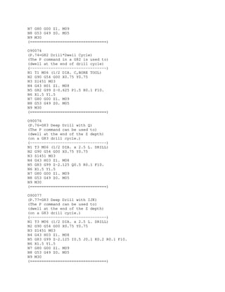 N7 G80 G00 Z1. M09
N8 G53 G49 Z0. M05
N9 M30
(=================================)
O90074
(P.74=G82 Drill*Dwell Cycle)
(The P command in a G82 is used to)
(dwell at the end of drill cycle)
(---------------------------------)
N1 T1 M06 (1/2 DIA. C,BORE TOOL)
N2 G90 G54 G00 X0.75 Y0.75
N3 S1451 M03
N4 G43 H01 Z1. M08
N5 G82 G99 Z-0.625 P1.5 R0.1 F10.
N6 X1.5 Y1.5
N7 G80 G00 Z1. M09
N8 G53 G49 Z0. M05
N9 M30
(=================================)
O90076
(P.76=G83 Deep Drill with Q)
(The P command can be used to)
(dwell at the end of the Z depth)
(on a G83 drill cycle.)
(---------------------------------)
N1 T3 M06 (1/2 DIA. x 2.5 L. DRILL)
N2 G90 G54 G00 X0.75 Y0.75
N3 S1451 M03
N4 G43 H03 Z1. M08
N5 G83 G99 Z-2.125 Q0.5 R0.1 F10.
N6 X1.5 Y1.5
N7 G80 G00 Z1. M09
N8 G53 G49 Z0. M05
N9 M30
(=================================)
O90077
(P.77=G83 Deep Drill with IJK)
(The P command can be used to)
(dwell at the end of the Z depth)
(on a G83 drill cycle.)
(---------------------------------)
N1 T3 M06 (1/2 DIA. x 2.5 L. DRILL)
N2 G90 G54 G00 X0.75 Y0.75
N3 S1451 M03
N4 G43 H03 Z1. M08
N5 G83 G99 Z-2.125 I0.5 J0.1 K0.2 R0.1 F10.
N6 X1.5 Y1.5
N7 G80 G00 Z1. M09
N8 G53 G49 Z0. M05
N9 M30
(=================================)
 