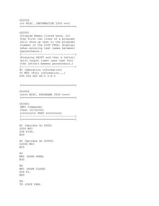 O02000
(vv MISC. INFORMATION 2000 vvv)
(=================================)
O02001
(Program Names listed here, in)
(the first two lines of a program)
(will show up next to the program)
(number in the LIST PROG. display)
(when entering text names between)
(parenthesis.)
(---------------------------------)
(Pressing SHIFT and then a letter)
(will output lower case text for)
(the letters beween parenthesis.)
(---------------------------------)
N1 (Operation information)
T1 M06 (Tool information...)
G90 G54 G00 X0.5 Y-0.5
(=================================)
O03000
(vvvv MISC. PROGRAMS 3000 vvvv)
(=================================)
O03001
(MDI Commands)
(Text 10/18/02)
(vvvvvvvvv TEXT vvvvvvvvv)
(---------------------------------)
(=================================)
N1 (Spindle On S500)
S500 M03
G04 P100.
M30
N2 (Spindle On S2000)
S2000 M03
M30
N3
M80 (DOOR OPEN)
M30
N4
M81 (DOOR CLOSE)
G04 P1.
M00
N9
T9 (CHIP FAN)
 