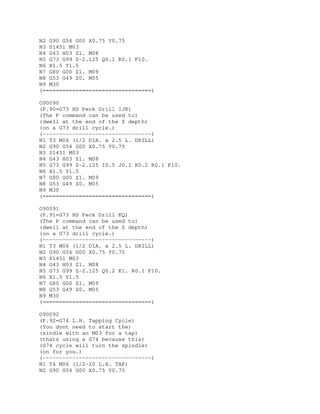 N2 G90 G54 G00 X0.75 Y0.75
N3 S1451 M03
N4 G43 H03 Z1. M08
N5 G73 G99 Z-2.125 Q0.1 R0.1 F10.
N6 X1.5 Y1.5
N7 G80 G00 Z1. M09
N8 G53 G49 Z0. M05
N9 M30
(=================================)
O90090
(P.90=G73 HS Peck Drill IJK)
(The P command can be used to)
(dwell at the end of the Z depth)
(on a G73 drill cycle.)
(---------------------------------)
N1 T3 M06 (1/2 DIA. x 2.5 L. DRILL)
N2 G90 G54 G00 X0.75 Y0.75
N3 S1451 M03
N4 G43 H03 Z1. M08
N5 G73 G99 Z-2.125 I0.5 J0.1 K0.2 R0.1 F10.
N6 X1.5 Y1.5
N7 G80 G00 Z1. M09
N8 G53 G49 Z0. M05
N9 M30
(=================================)
O90091
(P.91=G73 HS Peck Drill KQ)
(The P command can be used to)
(dwell at the end of the Z depth)
(on a G73 drill cycle.)
(---------------------------------)
N1 T3 M06 (1/2 DIA. x 2.5 L. DRILL)
N2 G90 G54 G00 X0.75 Y0.75
N3 S1451 M03
N4 G43 H03 Z1. M08
N5 G73 G99 Z-2.125 Q0.2 K1. R0.1 F10.
N6 X1.5 Y1.5
N7 G80 G00 Z1. M09
N8 G53 G49 Z0. M05
N9 M30
(=================================)
O90092
(P.92=G74 L.H. Tapping Cycle)
(You dont need to start the)
(sindle with an M03 for a tap)
(thats using a G74 because this)
(G74 cycle will turn the spindle)
(on for you.)
(---------------------------------)
N1 T4 M06 (1/2-20 L.H. TAP)
N2 G90 G54 G00 X0.75 Y0.75
 