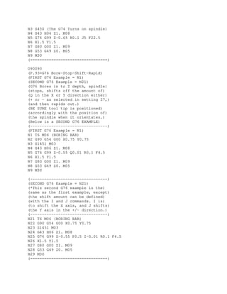 N3 S450 (The G74 Turns on spindle)
N4 G43 H04 Z1. M08
N5 G74 G99 Z-0.65 R0.1 J5 F22.5
N6 X1.5 Y1.5
N7 G80 G00 Z1. M09
N8 G53 G49 Z0. M05
N9 M30
(=================================)
O90093
(P.93=G76 Bore-Stop-Shift-Rapid)
(FIRST G76 Example = N1)
(SECOND G76 Example = N21)
(G76 Bores in to Z depth, spindle)
(stops, shifts off the amount of)
(Q in the X or Y direction either)
(+ or - as selected in setting 27,)
(and then rapids out.)
(BE SURE tool tip is positioned)
(accordingly with the position of)
(the spindle when it orientates.)
(Below is a SECOND G76 EXAMPLE)
(---------------------------------)
(FIRST G76 Example = N1)
N1 T6 M06 (BORING BAR)
N2 G90 G54 G00 X0.75 Y0.75
N3 S1451 M03
N4 G43 H06 Z1. M08
N5 G76 G99 Z-0.55 Q0.01 R0.1 F4.5
N6 X1.5 Y1.5
N7 G80 G00 Z1. M09
N8 G53 G49 Z0. M05
N9 M30
(---------------------------------)
(SECOND G76 Example = N21)
(*This second G76 example is the)
(same as the first example, except)
(the shift amount can be defined)
(with the I and J commands. I is)
(to shift the X axis, and J shifts)
(the Y axis in the +/- direction.)
(---------------------------------)
N21 T6 M06 (BORING BAR)
N22 G90 G54 G00 X0.75 Y0.75
N23 S1451 M03
N24 G43 H06 Z1. M08
N25 G76 G99 Z-0.55 P0.5 I-0.01 R0.1 F4.5
N26 X1.5 Y1.5
N27 G80 G00 Z1. M09
N28 G53 G49 Z0. M05
N29 M30
(=================================)
 