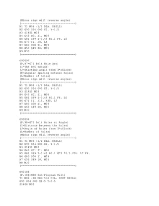 (Minus sign will reverse angle)
(---------------------------------)
N1 T1 M06 (1/2 DIA. DRILL)
N2 G90 G54 G00 X2. Y-1.5
N3 S1451 M03
N4 G43 H01 Z1. M08
N5 G81 G99 Z-0.45 R0.1 F8. L0
N6 G70 I1. J0. L8
N7 G80 G00 Z1. M09
N8 G53 G49 Z0. M05
N9 M30
(=================================)
O90097
(P.97=G71 Bolt Hole Arc)
(I=The BHC radius)
(J=Starting angle from 3*oClock)
(K=angular spacing between holes)
(L=Number of holes)
(Minus sign will reverse angles)
(---------------------------------)
N1 T1 M06 (1/2 DIA. DRILL)
N2 G90 G54 G00 X2. Y-1.5
N3 S1451 M03
N4 G43 H01 Z1. M08
N5 G81 G99 Z-0.45 R0.1 F8. L0
N6 G71 I1. J15. K30. L7
N7 G80 G00 Z1. M09
N8 G53 G49 Z0. M05
N9 M30
(=================================)
O90098
(P.98=G72 Bolt Holes at Angle)
(I=Distance between the holes)
(J=Angle of holes from 3*oClock)
(L=Number of holes)
(Minus sign will reverse angle)
(---------------------------------)
N1 T1 M06 (1/2 DIA. DRILL)
N2 G90 G54 G00 X2. Y-1.5
N3 S1451 M03
N4 G43 H01 Z1. M08
N5 G81 G99 Z-0.45 R0.1 G72 I0.5 J20. L7 F8.
N6 G80 G00 Z1. M09
N7 G53 G49 Z0. M05
N8 M30
(=================================)
O90104
(P.104=M98 Sub-Program Call)
T1 M06 (90 DEG 5/8 DIA. SPOT DRILL)
G90 G54 G00 X1.5 Y-0.5
S1406 M03
 