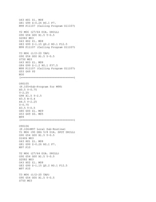 G43 H01 Z1. M08
G81 G99 Z-0.26 R0.1 F7.
M98 P11107 (Calling Program O11107)
T2 M06 (27/64 DIA. DRILL)
G90 G54 G00 X1.5 Y-0.5
S2082 M03
G43 H02 Z1. M08
G83 G99 Z-1.15 Q0.2 R0.1 F12.5
M98 P11107 (Calling Program O11107)
T3 M06 (1/2-20 TAP)
G90 G54 G00 X1.5 Y-0.5
S750 M03
G43 H03 Z1. M08
G84 G99 Z-1.2 R0.1 F37.5
M98 P11107 (Calling Program O11107)
G53 G49 Y0
M30
(=================================)
O90105
(P.105=Sub-Program for M98)
X0.5 Y-0.75
Y-2.25
G98 X1.5 Y-2.5
X3.5 R-0.4
X4.5 Y-2.25
Y-0.75
X3.5 Y-0.5
G80 G00 Z1. M09
G53 G49 Z0. M05
M99
(=================================)
O90106
(P.106=M97 Local Sub-Routine)
T1 M06 (90 DEG 5/8 DIA. SPOT DRILL)
G90 G54 G00 X1.5 Y-0.5
S1406 M03
G43 H01 Z1. M08
G81 G99 Z-0.26 R0.1 F7.
M97 P10
T2 M06 (27/64 DIA. DRILL)
G90 G54 G00 X1.5 Y-0.5
S2082 M03
G43 H02 Z1. M08
G83 G99 Z-1.15 Q0.2 R0.1 F12.5
M97 P10
T3 M06 (1/2-20 TAP)
G90 G54 G00 X1.5 Y-0.5
S750 M03
 