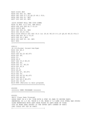 N203 S1451 M03
N204 G43 H01 Z1. M08
N205 G83 G99 Z-1.25 Q0.25 R0.1 F10.
N206 G80 G00 Z1. M09
N207 G53 G49 Z0. M05
(G150 POCKET MILL TWO CUTS DOWN)
N208 T2 M06 (1/2 DIA. END MILL)
N209 G90 G54 G00 X1.5 Y3.25
N210 S2070 M03
N211 G43 H02 Z1. M08
N212 G01 Z0.01 F30.
N213 G150 P90113 G41 D02 I0.4 (or J0.4) K0.03 Z-1.25 Q0.63 R0.01 F16.5
N214 G40 G01 X1.5 Y3.25
N215 G00 Z0.1 M09
N216 G53 G49 Y0. Z0. M05
N217 M30
(=================================)
O90111
(P.111=Pocket Island Sub-Pgm)
N101 G01 X0.5
N102 Y1.5
N103 G03 X2.25 R0.875
N104 G01 X4.
N105 Y3.
N106 X2.5
N107 G02 Y3.5 R0.25
N108 G01 X5.
N109 G02 Y3. R0.25
N110 G01 X3.4
N111 Y1.5
N112 X5.25
N113 G03 X7. R0.875
N114 G01 Y5.
N115 G03 X5.25 R0.875
N116 G01 X2.25
N117 G03 X0.5 R0.875
N118 G01 Y3.25
N119 M99 (Returns to main program)
(=================================)
O91000
(vvvvvvv DEMO PROGRAMS vvvvvvv)
(=================================)
O91001
(Mill Class Demo Program)
(HOLD PART IN A 6 IN. VISE WITH A STEP IN JAWS TO SECURE PART)
(MATERIAL IS 1.5 IN. THICK X 4 IN. WIDE X 7.0 LONG 1018 STEEL BAR STOCK)
(LOAD WORKPIECE WITH LEFT EDGE FLUSH TO LEFT EDGE OF VISE)
(G59 XY WORK ZERO OFFSET IS THE UPPER LEFT CORNER OF PART)
(SET TOOLS OFF TOP OF PART)
(---------------------------------)
 