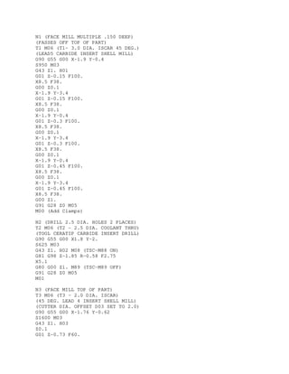 N1 (FACE MILL MULTIPLE .150 DEEP)
(PASSES OFF TOP OF PART)
T1 M06 (T1- 3.0 DIA. ISCAR 45 DEG.)
(LEAD5 CARBIDE INSERT SHELL MILL)
G90 G55 G00 X-1.9 Y-0.4
S950 M03
G43 Z1. H01
G01 Z-0.15 F100.
X8.5 F38.
G00 Z0.1
X-1.9 Y-3.4
G01 Z-0.15 F100.
X8.5 F38.
G00 Z0.1
X-1.9 Y-0.4
G01 Z-0.3 F100.
X8.5 F38.
G00 Z0.1
X-1.9 Y-3.4
G01 Z-0.3 F100.
X8.5 F38.
G00 Z0.1
X-1.9 Y-0.4
G01 Z-0.45 F100.
X8.5 F38.
G00 Z0.1
X-1.9 Y-3.4
G01 Z-0.45 F100.
X8.5 F38.
G00 Z1.
G91 G28 Z0 M05
M00 (Add Clamps)
N2 (DRILL 2.5 DIA. HOLES 2 PLACES)
T2 M06 (T2 - 2.5 DIA. COOLANT THRU)
(TOOL CERATIP CARBIDE INSERT DRILL)
G90 G55 G00 X1.8 Y-2.
S625 M03
G43 Z1. H02 M08 (TSC-M88 ON)
G81 G98 Z-1.85 R-0.58 F2.75
X5.1
G80 G00 Z1. M89 (TSC-M89 OFF)
G91 G28 Z0 M05
M01
N3 (FACE MILL TOP OF PART)
T3 M06 (T3 - 2.0 DIA. ISCAR)
(45 DEG. LEAD 4 INSERT SHELL MILL)
(CUTTER DIA. OFFSET D03 SET TO 2.0)
G90 G55 G00 X-1.76 Y-0.62
S1600 M03
G43 Z1. H03
Z0.1
G01 Z-0.73 F60.
 