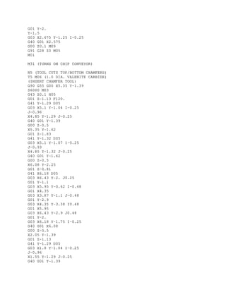 G01 Y-2.
Y-1.5
G03 X2.675 Y-1.25 I-0.25
G40 G01 X2.575
G00 Z0.1 M09
G91 G28 Z0 M05
M01
M31 (TURNS ON CHIP CONVEYOR)
N5 (TOOL CUTS TOP/BOTTOM CHAMFERS)
T5 M06 (1.0 DIA. VALENITE CARBIDE)
(INSERT CHAMFER TOOL)
G90 G55 G00 X5.35 Y-1.39
S6000 M03
G43 Z0.1 H05
G01 Z-1.13 F120.
G41 Y-1.29 D05
G03 X5.1 Y-1.04 I-0.25
J-0.96
X4.85 Y-1.29 J-0.25
G40 G01 Y-1.39
G00 Z-0.5
X5.35 Y-1.62
G01 Z-1.83
G41 Y-1.32 D05
G03 X5.1 Y-1.07 I-0.25
J-0.93
X4.85 Y-1.32 J-0.25
G40 G01 Y-1.62
G00 Z-0.5
X6.08 Y-2.25
G01 Z-0.81
G41 X6.18 D05
G03 X6.43 Y-2. J0.25
G01 Y-1.1
G03 X5.95 Y-0.62 I-0.48
G01 X4.35
G03 X3.87 Y-1.1 J-0.48
G01 Y-2.9
G03 X4.35 Y-3.38 I0.48
G01 X5.95
G03 X6.43 Y-2.9 J0.48
G01 Y-2.
G03 X6.18 Y-1.75 I-0.25
G40 G01 X6.08
G00 Z-0.5
X2.05 Y-1.39
G01 Z-1.13
G41 Y-1.29 D05
G03 X1.8 Y-1.04 I-0.25
J-0.96
X1.55 Y-1.29 J-0.25
G40 G01 Y-1.39
 