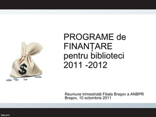 PROGR AME de FINANŢARE  pentru biblioteci 2011 -2012 Reuniune trimestrială Filiala Braşov a ANBPR Braşov, 10 octombrie 2011 