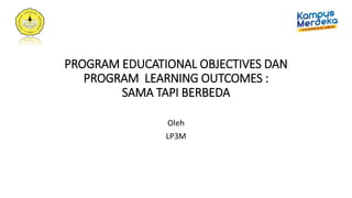 PROGRAM EDUCATIONAL OBJECTIVES DAN
PROGRAM LEARNING OUTCOMES :
SAMA TAPI BERBEDA
Oleh
LP3M
 