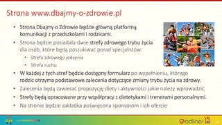 Strona www.dbajmy-o-zdrowie.pl
• Strona Dbajmy o Zdrowie będzie główną platformą
komunikacji z przedszkolami i rodzicami.
• Strona będzie posiadała dwie strefy zdrowego trybu życia
dla osób, które będą poszukiwać porad specjalistów:
• Strefa zdrowego jedzenia
• Strefa ruchu
• W każdej z tych stref będzie dostępny formularz po wypełnieniu, którego
rodzic otrzyma podstawowe zalecenia dotyczące zmiany trybu życia na zdrowy.
• Zalecenia będą zawierać propozycję diety i aktywności jakie należy wprowadzić.
• Strefy będą opracowane przy współpracy z dietetykami i trenerami personalnymi.
• Na stronie będzie zakładka poświęcona sponsorom i ich ofercie
10
 