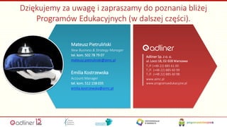 Mateusz Pietruliński
New Business & Strategy Manager
tel. kom. 502 78 79 07
mateusz.pietrulinski@aimc.pl
Emilia Kostrzewska
Account Manager
tel. kom. 512 158 035
emilia.kostrzewska@aimc.pl
Adliner Sp. z o. o.
ul. Locci 18, 02-928 Warszawa
T./F (+48 22) 885 61 00
T./F. (+48 22) 885 60 99
T./F. (+48 22) 885 60 98
www.aimc.pl
www.programyedukacyjne.pl
Dziękujemy za uwagę i zapraszamy do poznania bliżej
Programów Edukacyjnych (w dalszej części).
17
 